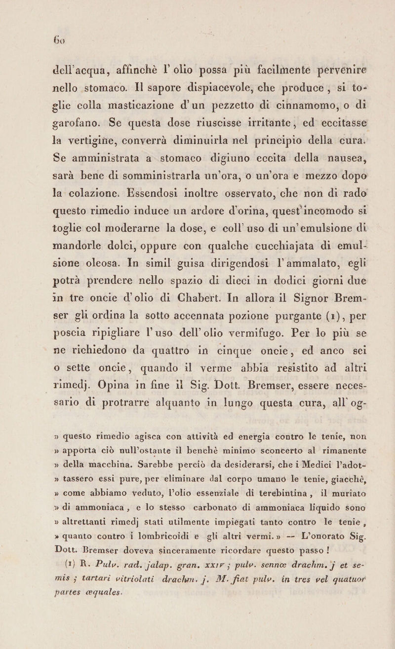 dell’acqua, affinchè Folio possa più facilmente pervenire nello stomaco. Il sapore dispiacevole, che produce , si to¬ glie colla masticazione d’un pezzetto di cinnamomo, o di garofano. Se questa dose riuscisse irritante, ed eccitasse la vertigine, converrà diminuirla nel principio della cura. Se amministrata a stomaco digiuno eccita della nausea, sarà bene di somministrarla un’ora, o un’ora e mezzo dopo la colazione, Essendosi inoltre osservato, che non di rado questo rimedio induce un ardore d’orina, quest’incomodo si toglie col moderarne la dose, e coll’uso di un’emulsione di mandorle dolci, oppure con qualche cucchiajata di emul¬ sione oleosa. In simil guisa dirigendosi F ammalato, égli potrà prendere nello spazio di dieci in dodici giorni due in tre oncie d’olio di Chabert. In allora il Signor Brem- ser gli ordina la sotto accennata pozione purgante (i), per poscia ripigliare F uso dell’ olio vermifugo. Per lo più se ne richiedono da quattro in cinque oncie, ed anco sei o sette oncie, quando il verme abbia resistito ad altri rimedj. Opina in fine il Sig. Doti. Bremser, essere neces¬ sario di protrarre alquanto in lungo questa cura, all’og- » questo rimedio agisca con attività ed energia contro le tenie, non ì) apporta ciò nulFostante il benché minimo sconcerto al rimanente » della macchina. Sarebbe perciò da desiderarsi, che i Medici l’adot- « tasserò essi pure, per eliminare dal corpo umano le tenie, giacché, » come abbiamo veduto, Folio essenziale di terebintina , il muriato y&gt; di ammoniaca , e lo stesso carbonato di ammoniaca liquido sono v altrettanti rimedj stati utilmente impiegati tanto contro le tenie , * quanto contro i lombricoidi e gli altri vermi. » — L’onorato Sig. Dott. Bremser doveva sinceramente ricordare questo passo ! (i) R. Pula. rad. jalap. gran, xxir ,* pula, sennoe drachm. j et se- mis ; tartari aitriolati draclwi . j. M. fiat pula, in tres ael quatuor partes cequales.
