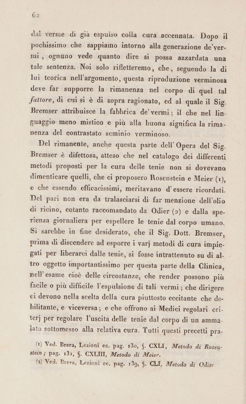 pochissimo che sappiamo intorno alla generazione de’ver- rni , ognuno vede quanto dire si possa azzardata una tale sentenza. Noi solo rifletteremo, che, seguendo la di lui teorica nell’argomento, questa riproduzione verminosa deve far supporre la rimanenza nel corpo di quel tal fattore, di cui si è di sopra ragionato, ed al quale il Sig. Bremser attribuisce la fabbrica de’vermi; il che nel lin¬ guaggio meno mistico e più alla buona significa la rima¬ nenza del contrastato seminio verminoso. Del rimanente, anche questa parte dell’ Opera del Sig. Bremser è difettosa, atteso che nel catalogo dei differenti metodi proposti per la cura delle tenie non si dovevano dimenticare quelli, che ci proposero Rosenstein e Meier (i) e che essendo efficacissimi, meritavano d’essere ricordati. Del pari non era da tralasciarsi di far menzione dell’olio di ricino, cotanto raccomandato da Gdier (2) e dalla spe¬ ranza giornaliera per espellere le tenie dal corpo umano, Si sarebbe in fine desiderato, che il Sig. Dott. Bremser, prima di discendere ad esporre i varj metodi di cura impie» gati per liberarci dalle tenie, si fosse intrattenuto su di al¬ tro oggetto importantissimo per questa parte della Clinica, nell esame cioè delle circostanze, che render possono più facile o più difficile l’espulsione di tali vermi ; che dirivere ci devono nella scelta della cura piuttosto eccitante che de¬ bilitante, e viceversa ; e che offrono ai Medici regolari cri* *erj per regolare 1 uscita delle tenie dal corpo di un amma¬ lalo sottomesso alla relativa cura. Tutti questi precetti pra- -1) Ved&lt; Brera, Lezioni ec. pag. i3o, §. CXLI, Metodo di Roseti- Stein; pag. i3i, §. CXLIII, Metodo di Meier. (%) Ve a. Brera, Lezioni ec. pag. §. GLI, Metodo di Odicr