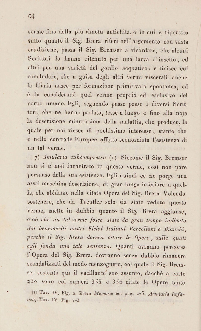 tutto quanto il Sig. Brera riferì nell’argomento con vasta erudizione, passa il Sig. Bremser a ricordare, che alcuni Scrittori lo hanno ritenuto per una larva d'insetto, ed altri per una varietà del gordio acquatico ; e finisce col concludere, che a guisa degli altri vermi viscerali anche la filaria nasce per formazione primitiva o spontanea, ed è da considerarsi qual verme proprio ed esclusivo del corpo umano. Egli, seguendo passo passo i diversi Scrit¬ tori, che ne hanno parlato, tesse a lungo e fino alla noja la descrizione minutissima della malattia, che produce, la quale per noi riesce di pochissimo interesse , stante che è nelle contrade Europee affatto sconosciuta resistenza di un tal verme. 7) Amularia subcompressa (1). Siccome il Sig. Bremser non si è mai incontrato in questo verme, così non pare persuaso della sua esistenza. Egli quindi ce ne porge una assai meschina descrizione, di gran lunga inferiore a quel¬ la, che abbiamo nella citata Opera del Sig. Brera. Volendo sostenere, che da Treutler solo sia stato veduto questo verme, mette in dubbio quanto il Sig. Brera aggiunse, cioè che un tal verme fosse stato eia gran tempo indicato dai benemeriti nostri Fisici Italiani Vercelloni e Bianchi, perchè il Sig. Brera doveva citare le Opere, sulle quali egli fonda una tale sentenza. Quanti avranno percorsa F Opera del Sig. Brera, dovranno senza dubbio rimanere scandalizzati del modo menzognero, col quale il Sig. Brem- •scr sostenta qui il vacillante suo assunto, dacché a carte 23o sono coi numeri 3 55 e 3 56 citate le Opere tanto (*) ^av- IV, Fig. 2. Brera Memorie cc, pag. 225. Amularia linfa¬ tica, Tav, IV, Fig. i~3.