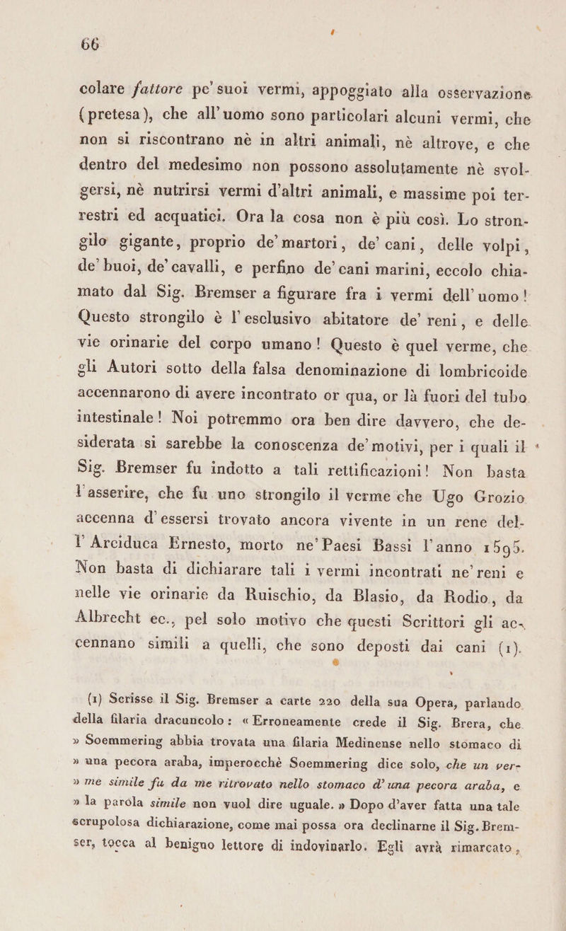 colare fattore pcsuoì vermi, appoggiato alla osservazione (pretesa), che all’uomo sono particolari alcuni vermi, che non si riscontrano nè in altri animali, nè altrove, e che dentro del medesimo non possono assolutamente nè svol¬ gersi, nè nutrirsi vermi d’altri animali, e massime poi ter- i estri ed acquatici. Ora la cosa non e più così. Lo stron- gilo gigante, proprio de’martori, de’ cani, delle volpi, de buoi, de’cavalli, e perfino de’cani marini, eccolo chia¬ mato dal Sig. Bremser a figurare fra i vermi dell’ uomo ! Questo strongilo è l’esclusivo abitatore de’ reni, e delle vie orinarie del corpo umano ! Questo è quel verme, che gli Autori sotto della falsa denominazione di lombricoide accennarono di avere incontrato or qua, or là fuori del tubo intestinale ! Noi potremmo ora ben dire davvero, che de¬ siderata si sarebbe la conoscenza de motivi, per i quali il 4 Sig. Bremser fu indotto a tali rettificazioni! Non basta 1 asserire, che fu uno strongilo il verme che Ugo Grozio accenna d essersi trovato ancora vivente in un rene del- T Arciduca Ernesto, morto ne’Paesi Bassi l’anno i5g5. Non basta di dichiarare tali i vermi incontrati ne’reni e nelle vie orinarie da Ruischio, da Biasio, da Rodio, da Albrecht ec\, pel solo motivo che questi Scrittori gli ac^, cennano simili a quelli, che sono deposti dai cani (i)„ % (i) Scrisse il Sig. Bremser a carte 220 della sua Opera, parlando della filaria dracuncolo : «Erroneamente crede il Sig. Brera, che » Soemmering abbia trovata una filaria Medinense nello stomaco di » una pecora araba, imperocché Soemmering dice solo, che un ver- » me simile fu da me ritrovato nello stomaco d’ una pecora araba, e » la parola simile non vuol dire uguale. » Dopo d’aver fatta una tale €crupolosa dichiarazione, come mai possa ora declinarne iiSig.Brem- ser, tocca al benigno lettore di indovinarlo. Egli avrà rimarcato.