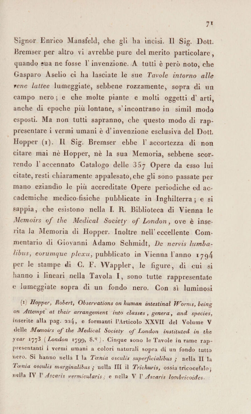 Signor Enrico Mansfeld, che gli ha incisi. Il Sig. Dott. Bremser per altro vi avrebbe pure del merito particolare, quando sua ne fosse l’invenzione. A. tutti è però noto, che Gasparo Àselio ci ha lasciate le sue Tavole intorno alle tene lattee lumeggiate, sebbene rozzamente, sopra di un campo nero ; e che molte piante e molti oggetti d’ arti, anche di epoche più lontane, s’incontrano in simil modo esposti. Ma non tutti sapranno, che questo modo di rap¬ presentare i vermi umani è d’invenzione esclusiva del Dott. Hopper (i). Il Sig. Bremser ebbe F accortezza di non citare mai nè Hopper, nè la sua Memoria, sebbene scor¬ rendo F accennato Catalogo delle 3^7 Opere da esso lui citate, resti chiaramente appalesato, che gli sono passate per mano eziandìo le più accreditate Opere periodiche ed ac¬ cademiche medico-fisiche pubblicate in Inghilterra ; e si sappia, che esistono nella I. R. Biblioteca di Vienna le Memoirs of thè Medicai Society of London, ove è inse¬ rita la ivlemoria di Hopper. Inoltre nell’eccellente Com¬ mentario di Giovanni Adamo Schmidt, De nervis lumha- hhus, eorumcjue plexu, pubblicato in Vienna Fanno 1794 per le stampe di C. F. Wappler, le figure, di cui si hanno i lineari nella Tavola I, sono tutte rappresentate e lumeggiate sopra di un fondo nero. Con sì luminosi (ii Hopper, Robert, Obseroations ori human intestinal JHornis, being on Attempt at their arrangement into classts , genera, and species, inserite alla pag. 224, e formanti l’Articolo XXVII del Volume V delle Al&amp;moirs of thè Medicai Society of London instituted in thè y ear 1773 ( London *799» 8.^). Cinque sono le Tavole in rame rap¬ presentanti i vermi umani a colori naturali sopra di un fondo tutto nero. Si hanno nella I la Tocnia osculis superficialibus ,* nella II la Tanna osculis marginalibus ; nella III il Trichuris, ossia tricocefalo j nella IV V Ascaris vermicularis ; e nella V 1’ Ascaris lombricoides.