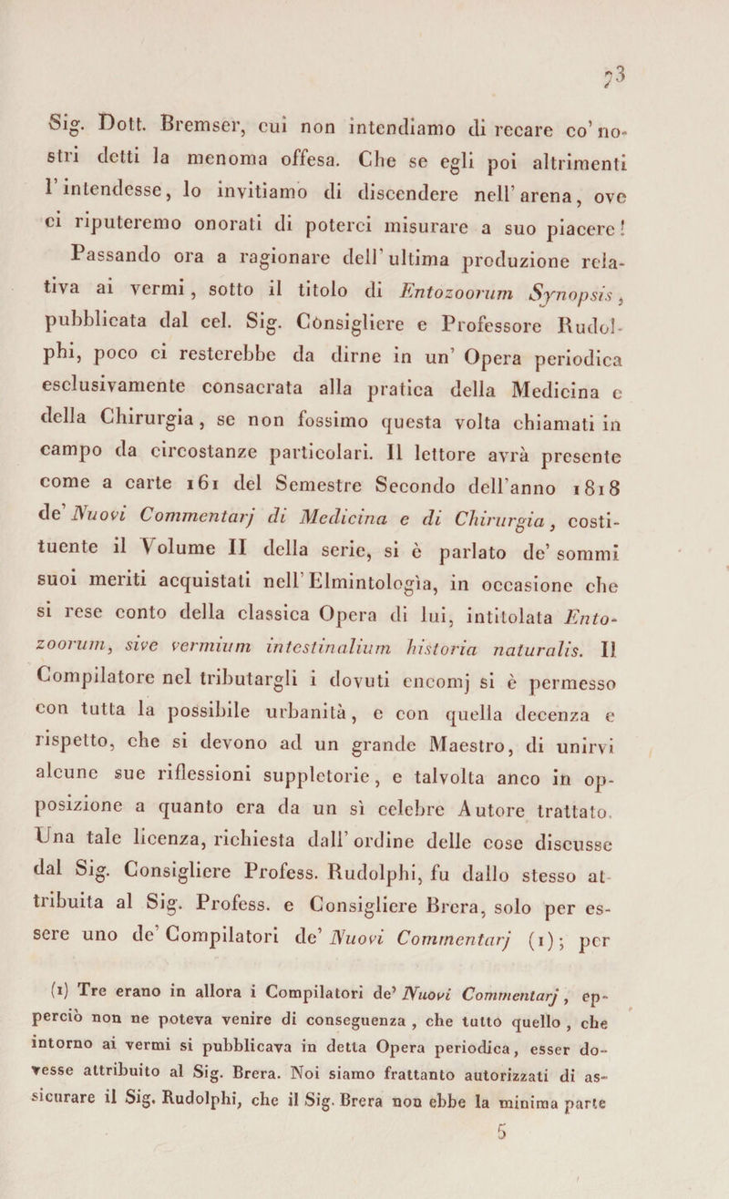 Sig. Dott. Bremser, cui non intendiamo dì recare co’ no- stn detti la menoma offesa. Che se egli poi altrimenti 1 intendesse, lo invitiamo di discendere nell1 arena, ove • • ci iiputeiemo onorati di poterci misurare a suo piacere! Passando ora a ragionare dell ultima produzione rela¬ tiva ai vermi , sotto il titolo di Tintozoorimi Synopsis, pubblicata dal cel. Sig. Cònsigliere e Professore RudoI- pbi, poco ci resterebbe da dirne in un Opera periodica esclusivamente consacrata alla pratica della Medicina e della Chirurgia , se non fossimo questa volta chiamati in campo da circostanze particolari. Il lettore avrà presente come a carte 161 del Semestre Secondo dell’anno 1818 de’ Nuovi Commentarj di Medicina e di Chirurgia, costi¬ tuente il Volume II della sene, si è parlato de’ sommi suoi meriti acquistati nell1 Elmintologìa, in occasione che si rese conto della classica Opera di lui, intitolata Ento- zoomili, sive vermut m intestinahum historia naturalis. Il Compilatore nel tributargli i dovuti encomj si è permesso con tutta la possibile urbanità, e con quella decenza e rispetto, che si devono ad un grande Maestro, di unirvi alcune sue riflessioni suppletorie , e talvolta anco in op¬ posizione a quanto era da un sì celebre Autore trattato. Una tale licenza, richiesta dall ordine delle cose discusse dal Sig. Consigliere Profess. Rudolphi, fu dallo stesso at tribuita al Sig. Profess. e Consigliere Brera, solo per es¬ sere uno de Compilatori de’ Nuovi Commentarj (i); per b) Tre erano in allora i Compilatori de1 Nuovi Commentarj , ep- perciò non ne poteva venire di conseguenza , che tutto quello , che intorno ai vermi si pubblicava in detta Opera periodica, esser do¬ vesse attribuito al Sig. Brera. Noi siamo frattanto autorizzati di as¬ sicurare il Sig. Rudolphi, che il Sig. Brera non ebbe la minima parte