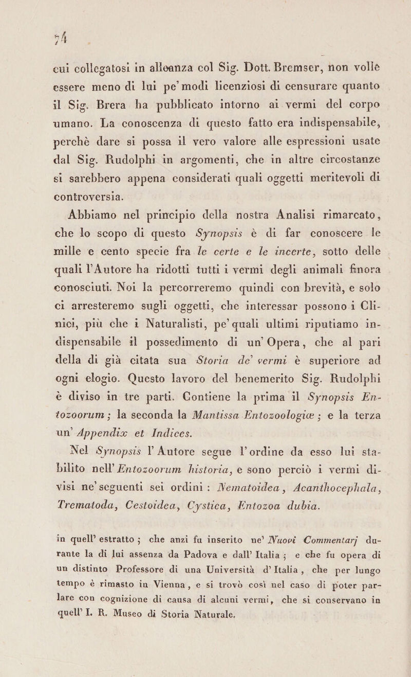 essere meno eli lui pe’ modi licenziosi di censurare quanto il Sig. Brera ha pubblicato intorno ai vermi del corpo umano. La conoscenza di questo fatto era indispensabile, perché dare si possa il vero valore alle espressioni usate dal Sig. Rudolphi in argomenti, che in altre circostanze si sarebbero appena considerati quali oggetti meritevoli di controversia. Abbiamo nel principio della nostra Analisi rimarcato, che lo scopo di questo Synopsis è di far conoscere le mille e cento specie fra le certe e le incerte, sotto delle quali l’Autore ha ridotti tutti i vermi degli animali finora conosciuti. Noi la percorreremo quindi con brevità, e solo ci arresteremo sugli oggetti, che interessar possono i Cli¬ nici, più che i Naturalisti, pe’quali ultimi riputiamo in¬ dispensabile il possedimento di un’Opera, che al pari della di già citata sua Storia de' vermi è superiore ad ogni elogio. Questo lavoro del benemerito Sig. Rudolphi è diviso in tre parti. Contiene la prima il Synopsis En- tozoorum ; la seconda la Mantissa Entozoologice ; e la terza un’ Appendix et Indices. Nel Synopsis l’Autore segue l’ordine da esso lui sta¬ bilito nell' Entozoorum Ustoria, e sono perciò i vermi di¬ visi ne’seguenti sei ordini: JSematoidea, Acanthocephala, Trematoda, Cestoidea, Cystica, Entozoa dulia. in quell’ estratto $ che anzi fu inserito ne1 jVuovi Commentar]’ du¬ rante la di lui assenza da Padova e dall’ Italia $ e che fu opera di un distinto Professore di una Università d1 Italia , che per lungo tempo è rimasto in Vienna , e si trovò cosi nei caso di poter par¬ lare con cognizione di causa di alcuni vermi, che si conservano in quell1 I. R. Museo di Storia Naturale.