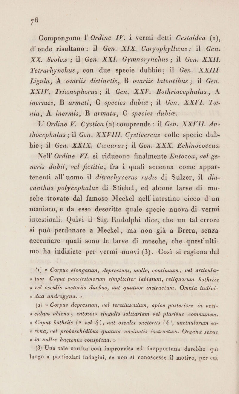 Compongono 1 Ordine IV. i vermi detti Cesioidea (i), d’ onde risultano : il Gen. XIX. Caryophyllceus ; il Gen. XX. Scolex ; il Gen. XXL Gymnorjncìius ; il Gen. XXII. Tetrarhyncìius, con due specie dubbie ; il Gen. XXIII Ligula, X ovariis distincds, B ovariis latentibus ; il Gen. XXIV. Tricenophorus ; il Gen. XXV. Bothriocephalus, A inermeSj B armati, C species dubias ; il Gen. XXVI. Tce- nia, A inermis3 B armatas C species dubice. LT Ordine V. Cystica (2) comprende : il Gen. XXV11. An- thocephalus ; il Gen. XXVili. Cjstìcercus colle specie dub¬ bie; il Gen. XXIX. Coenurus ; il Gen. XXX. Echinococcus. Nell’ Ordine VI. si riducono finalmente Entozoa, vel ge¬ neris dubii} vel fictitia, fra i eguali accenna come appar¬ tenenti all7 uomo il ditrachyceras rudis di Sulzer, il dia- canlhus poljrcephalus di Stiebel, ed alcune larve di mo¬ sche trovate dai famoso Meckel nell'intestino cieco d’un maniaco, e da esso descritte quale specie nuova di vermi intestinali. Quivi il Sig. Rudolphi dice, che un tal errore si può perdonare a Meckel, ma non già a Brera, senza accennare quali sono le larve di mosche, che quest ulti¬ mo ha indiziate per vermi nuovi (3). Così si ragiona dal fi) « Corpus elongatum, depressurn, molle, continuum, vel articula- » tum. Caput paucissirnorum simpliciter labiatum, reli quorum bothriis » vel osculis suctoriis duobus, aut quatuor instructum. Omnia indivi- a dua androgyna. » {2) « Corpus depressurn, vel tereliusculum, apice posteriore in vesi- » culam ahiens , entozois singulis solitariam vel pluribus communem. Caput bothriis (2 vel 4)> aut osculis suctoriis ( 4 uncinulorum co- » rana, vel proboschidibus quatuor uncinatis instructum. Organa sexxis ì) in nullis hactenus conspicua. » (3) Una tale sortita così improvvisa ed inopportuna darebbe fruì luogo a particolari indagini, se non si conoscesse il motivo, per cui