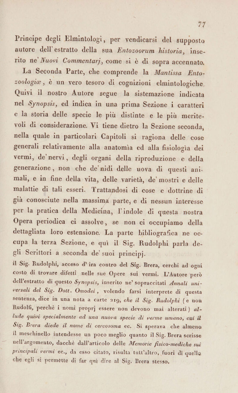 Principe degli Elmlntologì, per vendicarsi del supposto autore dell estratto della sua Entozoorum historia, inse¬ rito ne Nuovi Commentarj, come si è di sopra accennato. La Seconda Parte, elle comprende la Mantissa Ento- zoologia?, è un vero tesoro di cognizioni elmintologiche Quivi il nostro Autore segue la sistemazione indicata nel Synopsìs, ed indica in una prima Sezione i caratteri c la storia delle specie le più distinte e le più merite¬ voli di considerazione. Vi tiene dietro la Sezione seconda, nella quale in particolari Capitoli si ragiona delle cose generali relativamente alla anatomìa ed alla fisiologìa dei vermi, de nervi, degli organi della riproduzione e della generazione, non che de nidi delle uova di questi ani¬ mali, e in fine della vita, delle varietà, de mostri e delle malattie di tali esseri. Trattandosi di cose e dottrine di già conosciute nella massima parte, e di nessun interesse per la pratica della Medicina, 1 indole di questa nostra Opera periodica ci assolve, se non ci occupiamo della dettagliata loro estensione. La parte bibliografica ne oc¬ cupa la terza Sezione, e qui il Sig. Rudolphi parla de¬ gli Scrittori a seconda de suoi principi. il Sig. Rudolphi, acceso d’ ira contro del Sig. Brera, cerchi ad ogni costo di trovare difetti nelle sue Opere sui vermi. L’Autore però dell’estratto di questo Synopsìs, inserito ne’ sopraccitati Annali uni¬ va sali del Sig. Dott. Omodei , volendo farsi interprete di questa sentenza, dice in una nota a carte 219, che il Sig. Rudolphi ( e nou Rudolfi, perche i nomi proprj essere non devono mai alterati ) «Z- lude cjuivi specialmente ad una nuova specie di venne umano, cui il Sig. Brera diede il nome di cercosoma ec. Si sperava che almeno il meschinello intendesse un poco meglio quanto il Sig. Brera scrisse neirargomento, dacché daH’articolo delle Memorie fisico-mediche sui principali vermi ec., da esso citato, risulta tult’allro, fuori di quella che egli si permette di far qui dire al Sig. Brera stesso.