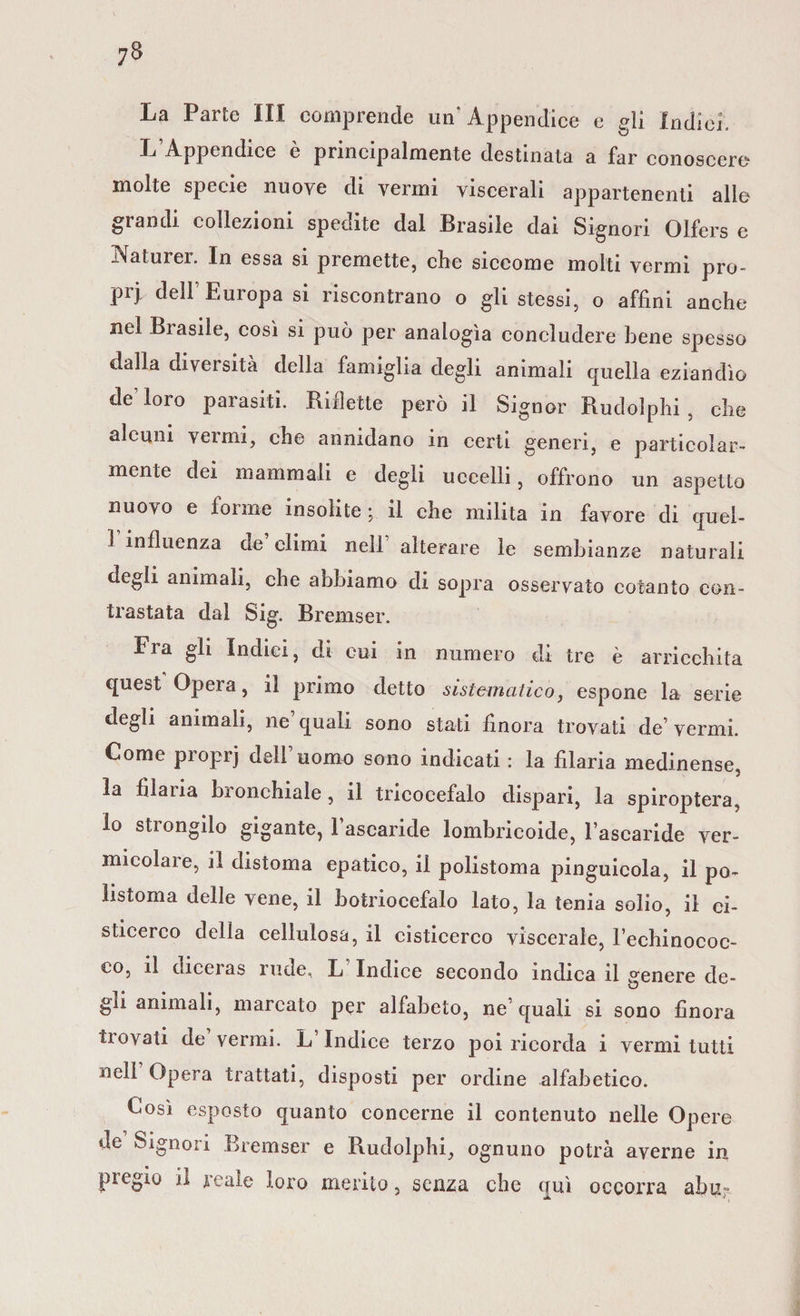 La Parte III comprende un'Appendice e gli Indici. L Appendice e principalmente destinata a far conoscere molte specie nuove di vermi viscerali appartenenti alle grandi collezioni specute dal Brasile dai Signori Olfers e iNaturer. In essa si premette, che siccome molti vermi pro- pij, dell Euiopa si riscontrano o gli stessi, o affini anche nel Biasile, così si può per analogìa concludere bene spesso dalla diversità della famiglia degli animali quella eziandìo de loro parasiti. Billette però il Signor Rudolphi , che alcuni vermi, che annidano in certi generi, e particolar¬ mente dei inanimali e degli uccelli, offrono un aspetto nuovo e forme insolite; il che milita in favore di quel- ! influenza de climi nell alterare le sembianze naturali degli animali, che abbiamo di sopra osservato cotanto con¬ trastata dal Sig. Bremser. Fra gli Indici, di cui in numero di tre è arricchita quest Opera, il primo detto sistematico, espone la serie degli animali, ne’quali sono stati finora trovati de’vermi. Come pioprj dell uomo sono indicati : la filaria medinense, la filaria bronchiale, il tricocefalo dispari, la spiroptera, lo strongilo gigante, l’ascaride lombricoide, l’ascaride ver- micolaie, il distoma epatico, il polistoma pinguicola, il po- ìistoma delle vene, il botriocefalo lato, la tenia solio, il ei- sticerco della cellulosa, il cisticerco viscerale, l’echinococ¬ co, il diceias rude, L Indice secondo indica il venere de- gli animali, inarcato per alfabeto, ne’ quali si sono finora trovati de vermi. L Indice terzo poi ricorda i vermi tutti nell Opera trattati, disposti per ordine alfabetico. Così esposto quanto concerne il contenuto nelle Opere de Signori Bremser e Rudolphi, ognuno potrà averne in pregio il reale loro merito, senza che qui occorra abn;-