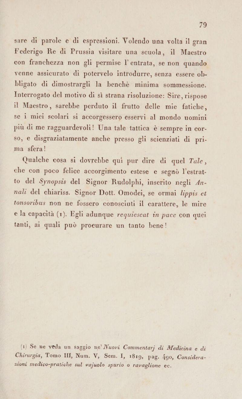 sare di parole e di espressioni. Volendo una volta il gran Federigo Re di Prussia visitare una scuola, il Maestro con franchezza non gli permise F entrata, se non quando venne assicurato di potervelo introdurre, senza essere ob¬ bligato di dimostrargli la benché minima sommessione. Interrogato del motivo di sì strana risoluzione: Sire, rispose il Maestro, sarebbe perduto il frutto delle mie fatiche, se i miei scolari si accorgessero esservi al mondo uomini più di me ragguardevoli ! Una tale tattica è sempre in cor¬ so, e disgraziatamente anche presso gli scienziati di pri¬ ma sfera! Qualche cosa si dovrebbe qui pur dire di quel Tale, che con poco felice accorgimento estese e segnò l’estrat¬ to del Synopsis del Signor Rudolphi, inserito negli An¬ nali del chiariss. Signor Dott. Omodei, se ormai lippis et tonsoribus non ne fossero conosciuti il carattere, le mire e la capacità (i). Egli adunque recjuiescat in pace con quei tanti, ai quali può procurare un tanto bene! (i) Se ne veda un saggio ne’ Nuovi, Commentarj di Medicina e de Chirurgia, Tomo III, Num. V, Sem. I, 1819, pag. 49o, Considera¬ zioni medico-pratiche sul vajuolo spurio o ravaglione ec.
