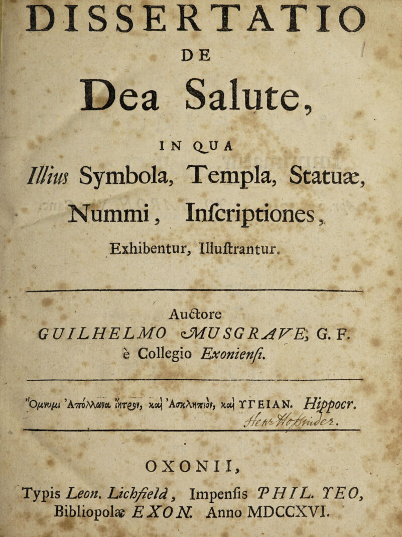 DISSERTATIO DE Dea Salute, i N Q_U A Illitu Symbola, Templa, Statuae, Nummi, Infcriptiones, Exhibentur, Illuftrantur. » Audlore GUILHELMO <MUSGR4VE, G.V. e Collegio Exonienfi. O/xni/ti ’A7roMay«. xceij 'AroAxaria/, TTEIAN. HtppOCV. .j, ' . • i OXO NI I, , Typis Leon. Lichfield, Impenlis THIL. TEO, Bibliopolas EXON. Anno MDCCXVI.