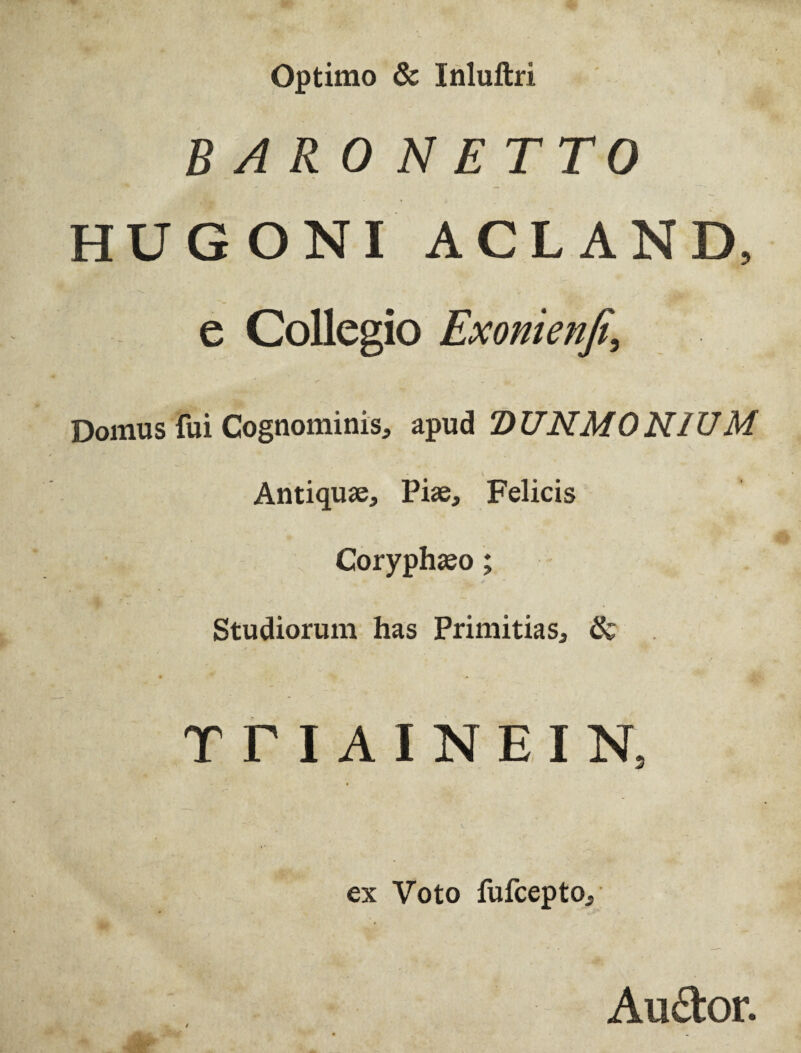 Optimo & Inluftri BAR0NETTO HUGONI ACL AND, e Collegio Exonienfi, Domus fui Cognominis, apud DUNMONIUM Antiquae, Piae, Felicis Coryphaeo; Studiorum has Primitias, & T T I A I N E I N, ex Voto fufcepto. Au&or.