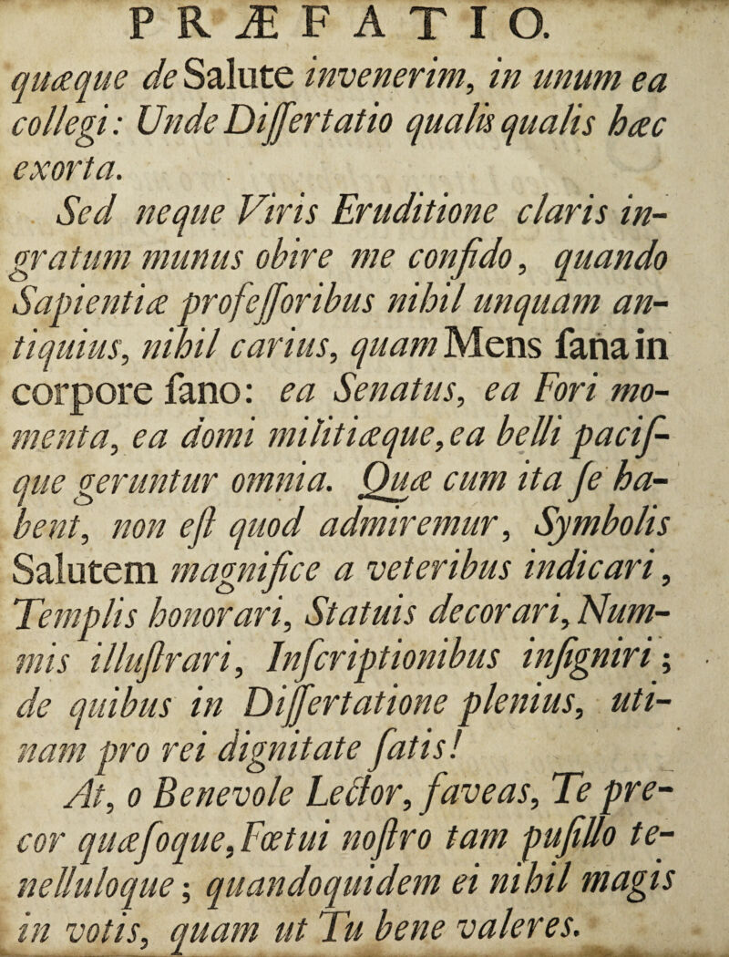 PRAEFATIO. quaque de Salute invenerim, in unum ea collegi: Unde Differt at io qualis qualis hac exorta. Sed neque Viris Eruditione claris in¬ gratum munus obire me confido , quando Sapientia profefforibus nihil unquam an¬ tiquius, nihil carius, quam Mens fana in corpore fano: ea Senatus, ea Fori mo¬ menta, ^ militi a que, e a belli pacif- que geruntur omnia. Qua cum ita fe ha¬ bent, non efl quod admiremur, Symbolis Salutem magnifice a veteribus indicari, Templis honorari. Statuis de cor ari,Num¬ mis illuftrari, Infcriptionibus infigniri de quibus in Differtatione plenius, uti- nam pro rei dignitate fatis! At, o Benevole Lebtor, faveas. Te pre¬ cor quafoque, Foetui noftro tam pufillo te- nelluloque; quandoquidem ei nihil magis in votis, quam ut Tu bene valeres. • es