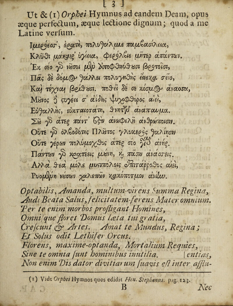 Ut & (i) Orphei Hymnus ad eandem Deam, opus aeque perfectum, aeque lectione dignum; quod a me Latine verfum. Juspjeor, \%cfM, mKvf/.hpu ‘mpfecLTiK&.ct, KAudi (JutycMZ byect, cpsgjA<o(g f/ircsp dmvjav. ’Ek sio y£> vStroi pup ‘ihrciQdivvfrxox (b^vii cn, Uag ^ fdShu 7roAvyndtiq Teo, Kouj TiXVUJl nnS-et m s? •/tooy.@J avaam, Mexog o svysu <r dibhg 'qu^(p3opos at«, EwHTouoTctTvi, SvnF/J b.yCl7TCW{M/.. 2« 7^ cersg mn ’G£v dva(peA» a’v3p&7ro(0ji/. Ou7S y3 oA^o^bTO? llAaTD? yXvxe^g Ju?\'ir,tnv OvTi yepav 7roAu^w^So? uso a’v«§. ElavT&jv ^ y^pedug pcam, Kj jtcwji/ dvctorug. ■ AM« 3-ga /uoAs (tusrnoKW dhhrdpfodog culi, VvofjSpn vyowi/ ^ocAsttov i^xamTfxov dulw. Optabilis, simanda, muli um-vir ens Summa Regina, . Jiudi Beata Salus ,felicitatem-fer ens Mater omnium, ‘Per te enim morbos profligant Homines, Omni que floret ‘Domus lata tui gratia, Crejcunt & Artes. simat te Mundus, Regina; Et Solus odit Lethi/er Orcus. Florens, maxime-optanda. Mortalium Requies, Sine te omnia funt hominibus inutilia. j entias. Non enim Dis dator divitiarum fu avis efl inter ajflu- (i) Vide Orphei Hymnos quos edidit Hen. Stephaniis, p.ig. 113. B Nec