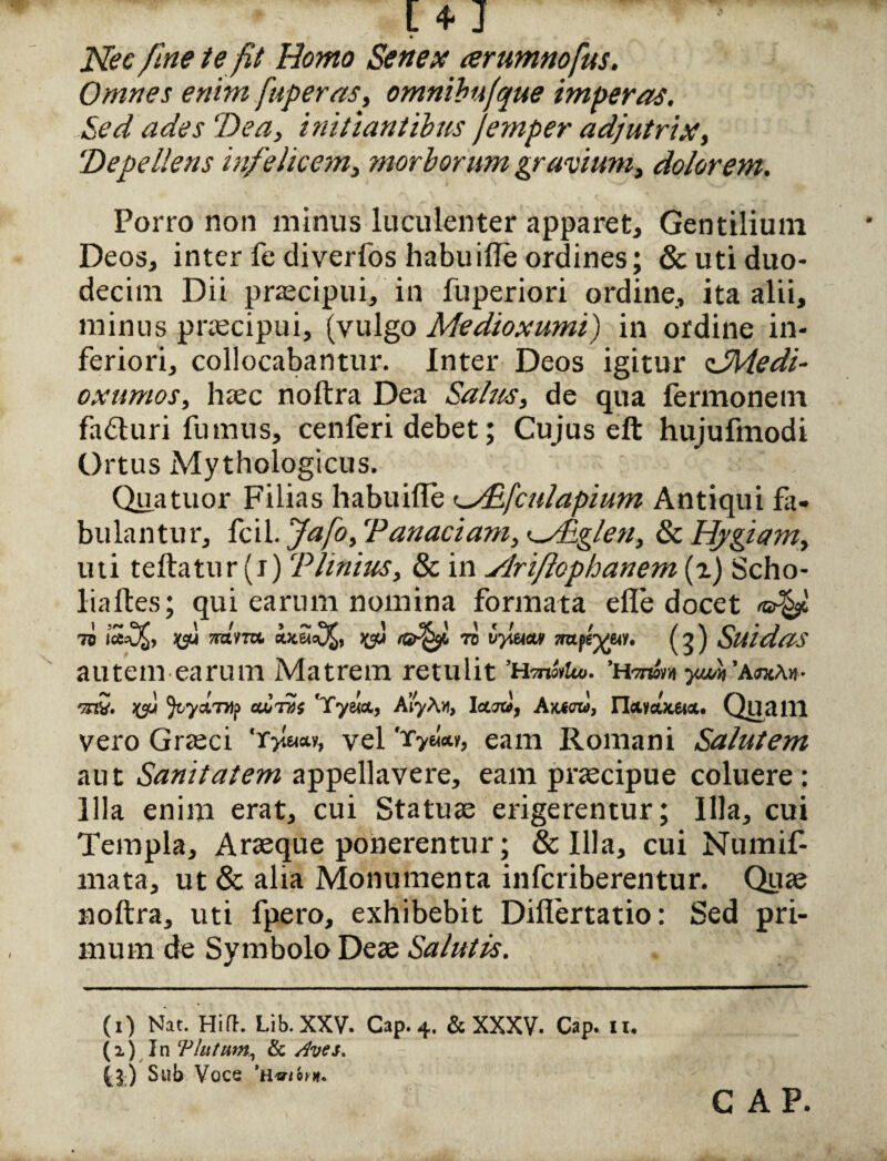 [ 4* J * Nec fine te fit Homo Senex arumnofus. Omnes enim fuperas, omnibufque imperas. Sed ades ‘Dea, initiantibus jemper adjutrix, 'Depellens infelicem, morborum gravium, dolorem. Porro non minus luculenter apparet. Gentilium Deos, inter fe diverfos habuille ordines; & uti duo¬ decim Dii praecipui, in fuperiori ordine, ita alii, minus praecipui, (vulgo Medioxumi) in ordine in¬ feriori, collocabantur. Inter Deos igitur cSMedi- oxumos, haec noftra Dea Salus, de qua fermonem fadturi fumus, cenferi debet; Cujus eft hujufmodi Ortus Mythologicus. Quatuor Filias habuifle ^/Efculapium Antiqui fi¬ bulantur, fcil. fafo, ‘Panaciani, -Nliglen, & Hygiam, liti teftatur (i) CPUnius, & in Ylriflophanem (i) Scho- liaftes; qui earum nomina formata efle docet 7o toto jgu ro^f, ra vyi&tcuf mtfsyui. (g j SUldaS autem earum Matrem retulit ’h-mSiUo. yjm ’a<toa«• '37?. f JtyctTHp cu>tvs 'Tyeicc, AlyA», Ictint, Axtm, n&yeutetci. Quaill vero Graeci vel Tyww, eam Romani Salutem aut Sanitatem appellavere, eam praecipue coluere : Illa enim erat, cui Statuae erigerentur; Illa, cui Templa, Araeque ponerentur; & Illa, cui Numif- mata, ut & alia Monumenta infcriberentur. Quae noftra, uti fpero, exhibebit Diflertatio: Sed pri¬ mum de Symbolo Deae Salutis. (i) Nat. Hifh Lib. XXV. Cap. 4. & XXXV- Cap. u. (z) In !Plutum, & Aves. ^j;) Sub Voce