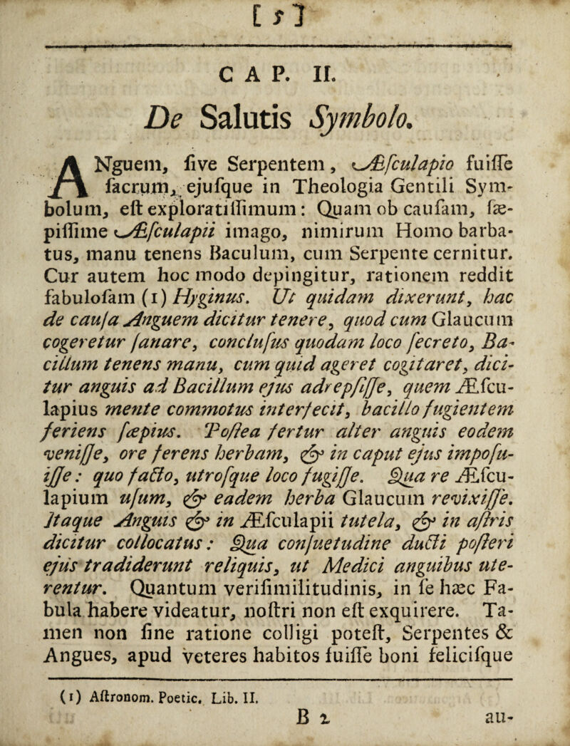 Ifl C A P. II. De Salutis Symbolo. Nguem, live Serpentem, lAEfculapio fuiffe n ikcrum, ejufque in Theologia Gentili Sym¬ bolum, eftexploratiilimum: Quam ob caufam, fe- pillime <^/E[culapii imago, nimirum Homo barba¬ tus, manu tenens Baculum, cum Serpente cernitur. Cur autem hoc modo depingitur, rationem reddit fabulolam (i) Hyginus. Ut quidam dixerunt, hac de caufa Anguem dicitur tenere, quod cum Glaucum cogeretur fanare, conclufus quodam loco fecreto, Ba¬ cillum tenens manu, cum quid ageret cogitaret, dici¬ tur anguis ad Bacillum ejus adrepfifje, quem JKfcu- lapius mente commotus interfecit, bacillo fugientem feriens fa pius. Toflea fertur alter anguis eodem venifje, ore ferens herbam, ejy in caput ejus impofu- ijje : quo fablo, utrofque loco fugifje. iiua re fR{<cu- lapium ufum, & eadem herba Glaucum revixiffe. Jtaque Anguis & in /EXculapii tutela, & in aflris dicitur collocatus: Qua confuetudine dubii pofleri ejus tradiderunt reliquis, ut Medici anguibus ute¬ rentur. Quantum verifimilitudinis, in fe haec Fa¬ bula habere videatur, noftri non eft exquirere. Ta¬ men non line ratione colligi poteft. Serpentes & Angues, apud veteres habitos fuiffe boni feiicifque (i) Aftronom. Poetic. Lib. II.