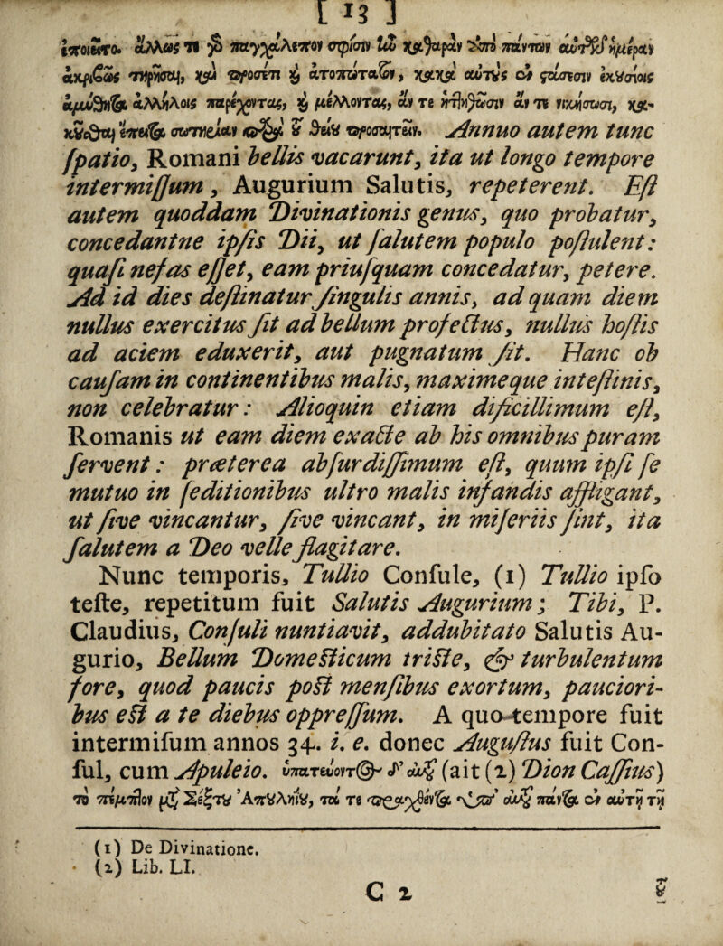 [13] teroiSro. «Mas H fi mptcn» Ut JC$t}apsv Wvto» £>ifi€a>s 'Jtifmi, W* pfoavn x, iroTOT«.S», omItv; c* $aawn IxMnotf £/jufydgL *M«A«# imperat, >9 ji«MovTa<, a* Te «tJh^wstj» «»<n Ytxlmcn, XS' KVc&vtj tmfa ow7«ex*» ? 3-«« oftmrrut. Annuo autem tunc fpatio, Romani bellis vacarunt, zY<z /#«£<? tempore intermiflum, Augurium Salutis, repeterent. Efl autem quoddam Divinationis genus, quo probatur, concedantne ip/is Dii, ut falut em populo po/lulent: quaft nefas efjet, eam priufquam concedatur, petere. Ad id dies deflinaturfingulis annis, ad quam diem, nullus exercitus fit ad bellum profeClus, nullus hoflis ad aciem eduxerit, aut pugnatum Jit. Hanc ob caufam in continentibus malis, maxime que inteflinis, non celebratur: Alioquin etiam dificillimum efl, Romanis ut eam diem exadte ab his omnibus puram fervent: praeterea abfurdijjhnum efl, quum ipfl fe mutuo in (editionibus ultro malis infandis aff igant, ut ftve vincantur, /ive vincant, in mijeriis fint, ita falut em a Deo velleflagitare. Nunc temporis, Tullio Confule, (i) Tullio ipfo tefte, repetitum fuit Salutis tugurium; Tibi, P. Claudius, Confuli nuntiavit, addubitato Salutis Au¬ gurio, Bellum Domefticum t risi e, turbulentum fore, quod paucis pofi menflbus exortum, pauciori¬ bus e& a te diebus oppreffum. A quo-tempore fuit intermifum annos 34-. i. e. donec Auguflus fuit Con- ful, cum Apuleio. vm.rdm(& faf (ait (i) DionCaffuts) •jo 7n7wilo» ’AwVArnv, t» rt a'f naifo ci cuti} r~t (1) De Divinatione.