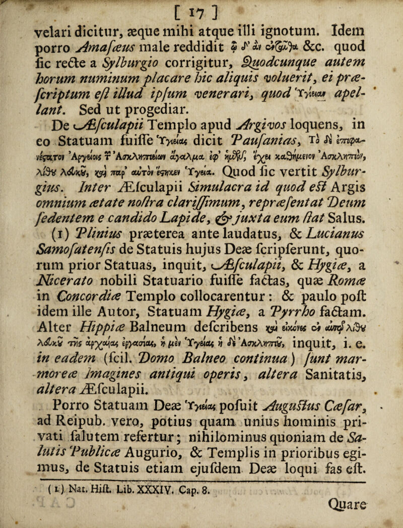 - v [17] velari dicitur, aeque mihi atque illi ignotum. Idem porro Amafaus male reddidit ? «F <« cigZfc &c. quod lic refle a Sylburgio corrigitur, Qp,odcunque autem horum numinum placare hic aliquis voluerit, ei pra- fcriptum efl illud ipfum venerarii quod 'r>m» apel- lant. Sed ut progediar. De <^/Efculapii Templo apud Argivos loquens, in eo Statuam fuifle 'Xyium dicit Taufaniasy rbsil-mip^ »f{WTo» 'Apyeiois t 'AjxAvtTnela* hp eyw xa9w/«vc>v 'AtoAutti'/, a/3v a<$Z*S, TOf’ <droi 'fatm 'Tyei*. Quod Jic vertit Sylbur- Inter ^Efculapii Simulacra id quod efl Argis omnium at at e noflra clari[fimumy reprafentat Deum [edentem e candido Lapide, & juxta eum flat Salus. (i) T Unius praeterea ante laudatus, & Lucianus Samofatenfis de Statuis hujus Deae fcripferunt, quo¬ rum prior Statuas, inquit, ^Aifculapiiy & Hygia 3 a Nicerato nobili Statuario fuifle fadlas, quae Roma in Concordia Templo collocarentur: & paulo poft idem ille Autor, Statuam Hygia, a Tyrrho fa&am. Alter Hippia Balneum defcribens «wW ci <un4’a/9v tpyecnctt, n fth 'Tytlat 5 <fi 'AokAvj^S, inquit* i. e. /’« eadem (fcil. Tomo Balneo continua) funt mar¬ morea Imagines antiqui operis, altera Sanitatis, altera ^Efculapii. Porro Statuam Deae 'tjiiw pofuit Augufhts Ca[ar3 ad Reipub. vero, potius quam unius hominis pri¬ vati falutem refertur; nihilominus quoniam de Sa¬ lutis Publica Augurio, & Templis in prioribus egi¬ mus, de Statuis etiam ejufdem Deae loqui fas eft. (i) Nat.Hift. Lib. XXXIV. Cap. 8. Quare