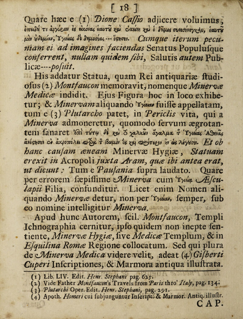 [18] Quare haec e (i) ‘Dione Caffto adjicere voluimus , tsrTt if^exo» Is UKom icwfts jyy cvxetm « fvifies mmcinyx^p, ttanv tui Js Sufuam — mm. Cumque iterum pecu¬ niam ei ad imagines faciendas Senatus Populufque conferventi nullam quidem /Ibi, Salutis autem Pub¬ licae—^-pofuit. His addatur Statua, quam Rei antiquariae ftudi- ofus (a) Montfaucon memoravit, nomenque Minerva Medica indidit. Ejus Figura boc in loco exhibe¬ tur ; & Minervam aliquando ’r*\m* fuifle appellatam, tum e (3) Tlutarcho patet, in T ericiis vita, qui a Minerva admoneretur, quomodo fervum aegrotan¬ tem fanaret 'Qn rira Si 5 ayccAfia, •? 'Yytaat ’A9w¥&s ■itegnm ci «xxfowsAw t os xsh '0£?T8£s¥ h as AsyVaff. Et ob hanc caufam aneam Minervae Hygiae, Statuam erexit in Acropoli juxta yiram, qua ibi antea erat, ut dicunt: Tum e Taufania fupra laudato. Quare per errorem fepiilime zJWinerva cum iMifcu- lapii Filia, confunditur. Licet enim Nomen ali¬ quando Minerva detur, non per 'r^eicw, femper, fub eo nomine intelligitur Minerva. Apud hunc Autorem, fcil. Montfaucon, Templi Ichnographia cernitur, ipfo quidem non inepte fen- tiente, Minerva Hygia, live Medica Templum, & in Efquilina Roma Regione collocatum. Sed qui plura de dMinerva Medica videre velit, adeat (4-) Gifberti Cuperi Infcriptiones, & Marmora antiqua illuftrata. (1) Lib. LIV. Edit. Henr. Stcphani pag. 62^. (2) Vide Father Montfaucon s Travels from Taris thro’ Italy, pag. 134*. (3) TJutarchi Oper. Edit. Henr. Stephani, pag. 291. (4) Apoth. Homeri cui fubjunguntur Infcript:>& Marmor. Antiq. illnftr. GAP*