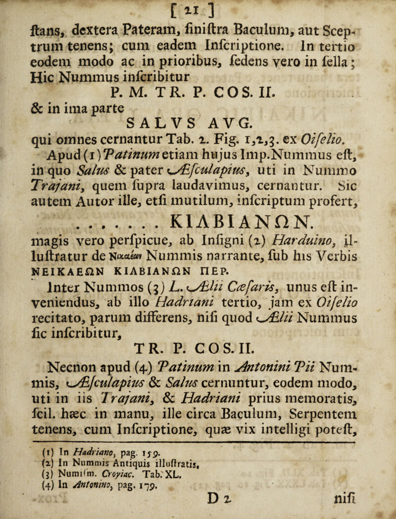 [■«;■] Itans, dextera Pateram, liniftra Baculum, aut Scep¬ trum tenens; cum eadem Infcriptione. In tertio eodem modo ac in prioribus, fedens vero in fella; Hic Nummus inferibitur P. M. TR. P. COS. II. & in ima parte SALVS AVG. qui omnes cernantur Tab. %. Fig. 1,1,3. ex Oifelio. Apud (i)Tatinumetiam hujus Imp.Nummus eft, in quo Salus & pater t-Aifculapiw, uti in Nummo Trajani, quem fupra laudavimus, cernantur. Sic autem Autor ille, etfi mutilum, inferiptum profert, ..K1ABIANHN. magis vero perfpicue, ab Infigni (i) Harduino, il- luftratur deNutae»» Nummis narrante, fub his Verbis NEIKAE&N KIABIANftN riEP. Inter Nummos (3) L. 1AEIH Crefaris, unus eft in¬ veniendus, ab illo Hadriani tertio, jam ex Oifelio recitato, parum differens, nili quod <~/Elii Nummus fic inferibitur, TR. P. COS. II. Necnon apud (4) Tatinum in Antonini Tii Num¬ mis, ^/Bfciilapius & Salus cernuntur, eodem modo, uti in iis 'Irajani, & Hadriani prius memoratis, fcil. haec in manu, ille circa Baculum, Serpentem tenens, cum Infcriptione, quae vix intelligi poteft, (1) In Hadriano, pag. iyp. (2) In Nummis Antiquis illuflratis, (3) Numilm. Croyiac. Tab. XL. (4) In Antonino, pag. i^p. nifi D i