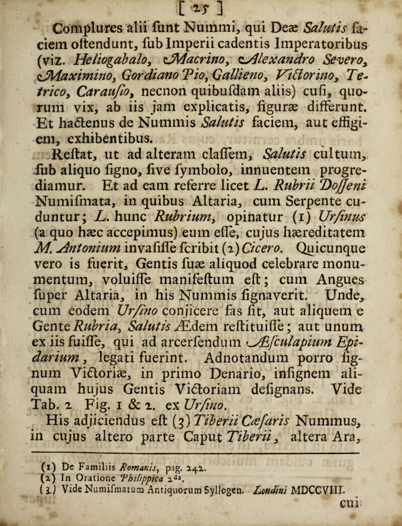 l*T ] Complures alii funt Nummi, qui Deas Salutis fa¬ ciem oltendunt, fub Imperii cadentis Imperatoribus (viz. Heliogabaloy zJMacrino, Alexandro Severo, sJMaximino, Gordiano Vio, Gallieno, ViCtorino, Te- trico, Caraufioy necnon quibufdam aliis) cufi, quo¬ rum vix, ab iis jam explicatis, figurae differunt. Et ha£tenus de Nummis Salutis faciem, aut effigi¬ em, exhibentibus. Reftat, ut ad alteram clafiem, Salutis cultum, iub aliquo figno, five fymbolo, innuentem progre¬ diamur. Et ad eam referre licet L. Rubrii VoJJeni Numifmata, in quibus Altaria, cum Serpente cu¬ duntur; L. hunc Rubrium, opinatur (i) Urfinus (a quo hasc accepimus) eum efle, cujus haereditatem M. Antonium invafifle fcribit (i) Cicero. Quicunque vero is fuerit. Gentis fuas aliquod celebrare monu¬ mentum, voluifle manifeftum eft; cum Angues fuper Altaria, in his Nummis fignaverit. Unde, cum eodem TJr/ino conjicere fas fit, aut aliquem e Gente Rubria, Salutis ./Edem reftituifle; aut unum ex iis fuifle, qui ad arcerfendum <_jRfculapium Epi- darium, legati fuerint. Adnotandum porro fig- num Vi&orias, in primo Denario, infignem ali¬ quam hujus Gentis Vi<ftoriam defignans. Vide Tab. a Fig. i & 2. ex Urfino. His adjiciendus eft (3) Tiberii Cee faris Nummus, in cujus altero parte Caput Tiberii 3 altera Ara, (1) Dc Familiis Romanis, pag. 242. (2) In Oratione ‘Philippica 2da. ( i) Vide Numifmatum Antiquorum Syllogen. Londini MDCCVI1I* cui