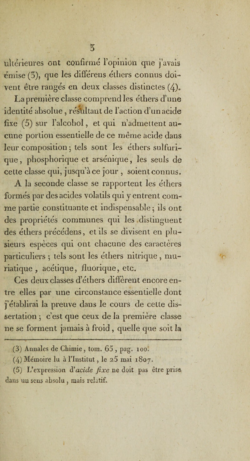 'ultérieures ont confirmé l’opinion que j avais émise (5), que les difFérens éthers connus doi¬ vent être rangés en deux classes distinctes (4)c La première classe comprend les éthers d une identité absolue, résultant de l’action d’un acide fixe (5) sur l’alcohol, et qui n’admettent au¬ cune portion essentielle de ce même acide dans leur composition 5 tels sont les éthers sulfuri¬ que , phosphorique et arsénique, les seuls de celte classe qui, jusqu’à ce jour , soient connus» A la seconde classe se rapportent les éthers formés par des acides volatils qui y entrent com¬ me partie constituante et indispensable; ils ont des propriétés communes qui les distinguent des éthers précédens, et ils se divisent en plu¬ sieurs espèces qui ont chacune des caractères particuliers ; tels sont les éthers nitrique , mu¬ riatique , acétique, fluorique, etc. Ces deux classes d’éthers diffèrent encore en¬ tre elles par une circonstance essentielle dont j’établirai la preuve dans le cours de cette dis¬ sertation ; c’est que ceux de la première classe ne se forment jamais à froid, quelle que soit la (3) Annales de Chimie, tom. 65, pag. 100. (4) Me'moire lu à l’Institut, le 25 mai 1807. (5) L’expression à1 acide fixe ne doit pas être prise dans nu sens absolu , mais relatif. 1