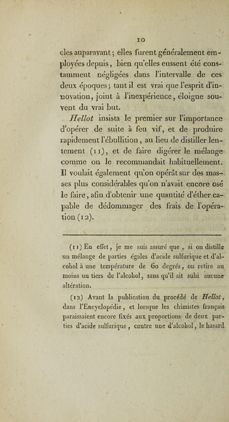 cîes auparavant -, elles furent généralement em¬ ployées depuis, bien quelles eussent été cons¬ tamment négligées dans l’intervalle de ces deux époques 5 tant il est vrai que l’esprit d’in¬ novation, joint à l’inexpérience, éloigne sou¬ vent du vrai but. Hellot insista le premier sur l’importance d’opérer de suite à feu vif, et de produire rapidement l’ébullition , au lieu de distiller len¬ tement (11), et de faire digérer le mélange comme on le recommandait habituellement» 11 voulait également qu’on opérât sur des mas¬ ses plus considérables qu’on 11’avait encore osé le faire, afin d’obtenir une quantité d elher ca¬ pable de dédommager des frais de l’opéra¬ tion (12). (11) En effet, je me suis assuré que , si on distille un mélange de parties égales d’acide sulfurique et d’ai- coliol à une température de 60 degrés, on retire au / moins un tiers de l’alcohol, sans qu’il ait subi aucune altération. (12) Avant la publication du procédé de Hellot, dans l’Encyclopédie, et lorsque les chimistes français paraissaient encore fixés aux proportions de deux par¬ ties d’acide sulfurique , contre une d’alcobol, le hasard