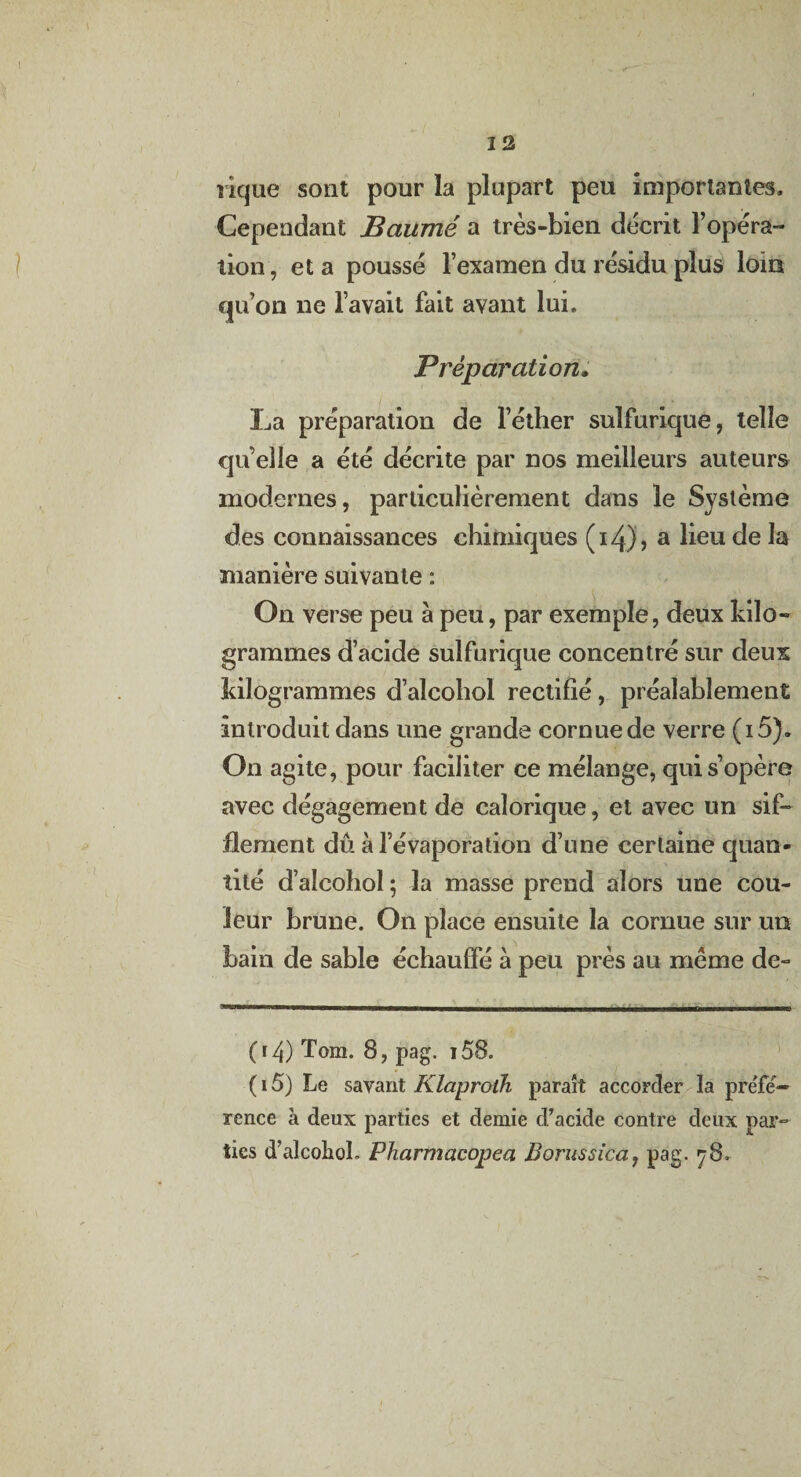 rique sont pour la plupart peu importantes. Cependant Baume a très-bien décrit l’opéra¬ tion , et a poussé l’examen du résidu plus loin qu’on ne l’avait fait avant lui. Préparation. La préparation de l’éther sulfurique, telle qu elle a été décrite par nos meilleurs auteurs modernes, particulièrement dans le Système des connaissances chimiques (i4J, a ^eu de la manière suivante : On verse peu à peu, par exemple, deux kilo¬ grammes d’acide sulfurique concentré sur deux kilogrammes d’alcohol rectifié, préalablement introduit dans une grande cornue de verre (i5). On agite, pour faciliter ce mélange, qui s’opère avec dégagement de calorique, et avec un sif¬ flement dû à l’évaporation d’une certaine quan¬ tité d’alcohol ; la masse prend alors une cou¬ leur brune. On place ensuite la cornue sur un bain de sable échauffé à peu près au meme de- 04) Tom. B, pag. i58. ( 15) Le savant Klaprolh paraît accorder la préfé¬ rence à deux parties et demie d’acide contre deux par¬ ties d’alcohoL Pharmacopea Borussica, pag, y8.