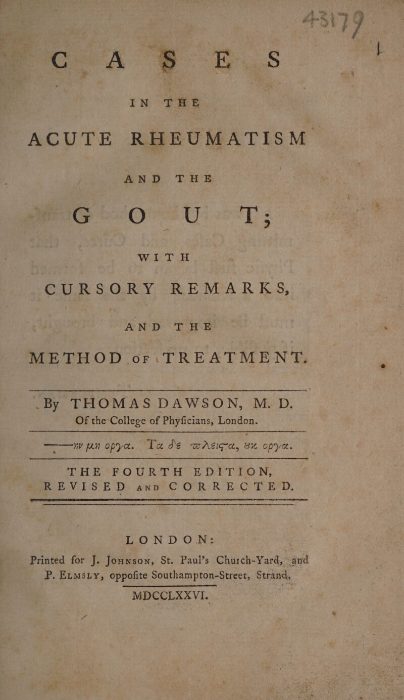 IN THE ACUTE RHEUMATISM t AND THE GOUT; WITH CURSORY REMARKS, AND THE METHOD of TREATMENT. .By THOMAS DAWSON, M. D. Of the College of Phyficians, London. ——y,v fJLV opya. Ta Se 'zzAeiq-'a, opya. THE FOURTH EDITION, REVISED and CORRECTED. LONDON: Printed for J. Johnson, St. Paul’s Chujch-Yard, and P. Elmsly, oppofite Southampton-Street, Strand, _ - - MDCCLXXVI. * • ' • ***