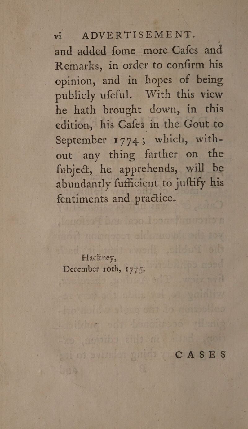 vi ADVERTISEMENT. 4 and added fome more Cafes and Remarks, in order to confirm his opinion, and in hopes of being publicly ufeful. With this view he hath brought down, in this edition, his Cafes in the Gout to September 1774; which, with¬ out any thing farther on the fubjed, he apprehends, will be abundantly fufficient to juftify his fentiment3 and pradice. Hackney, December ioth, 1775. 1 CASES