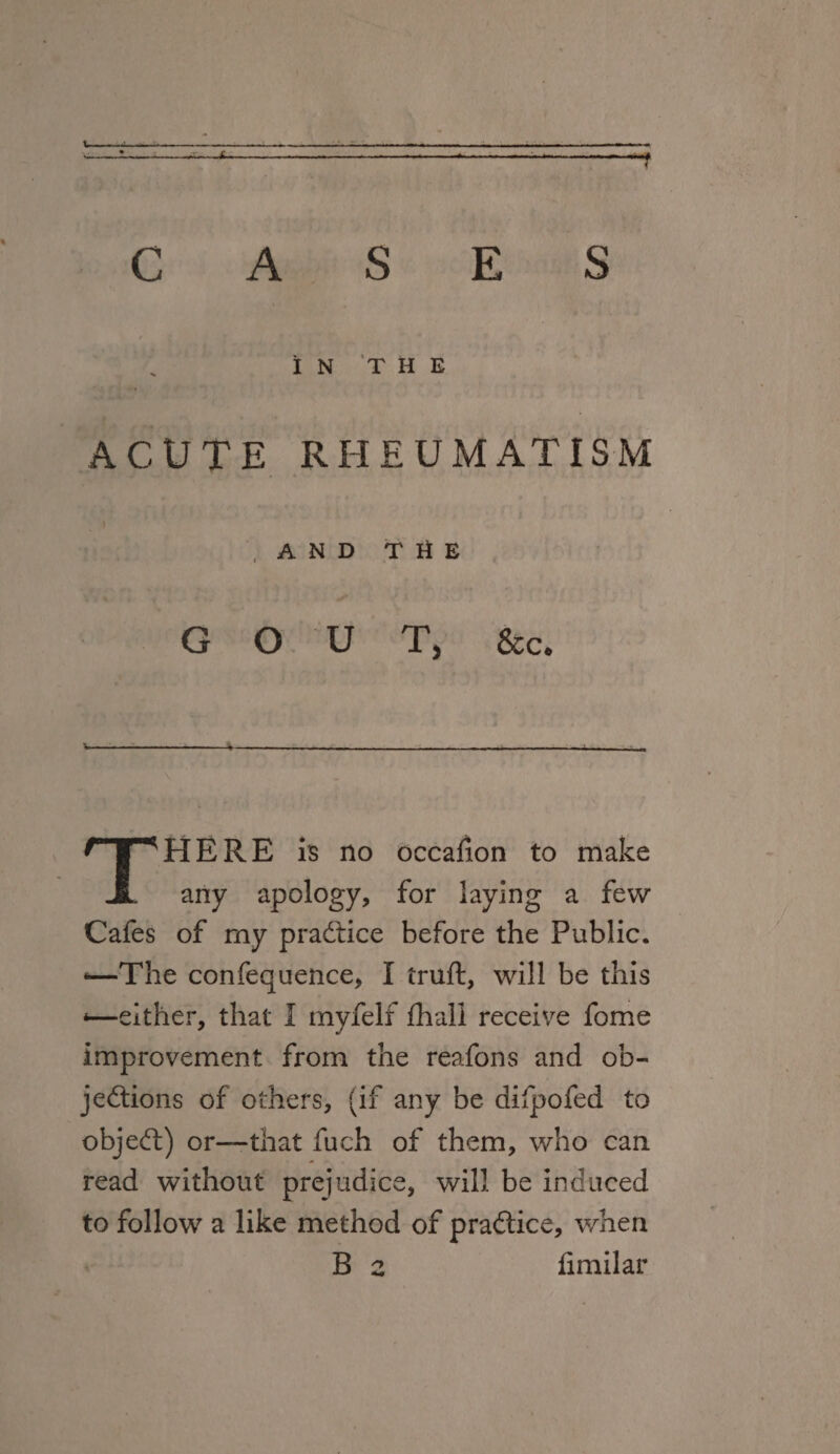 —^-*--—■---f CASES In ’the ACUTE RHEUMATISM , A N D T li E GOUT, &c. THERE is no occasion to make any apology, for laying a few Cafes of my practice before the Public. *—The confequence, I truft, will be this *—either, that I myfelf fhall receive fome improvement from the reafons and ob¬ jections of others, (if any be difpofed to objeCt) or—that fuch of them, who can read without prejudice, will be induced to follow a like method of practice, when B 2 fimilar