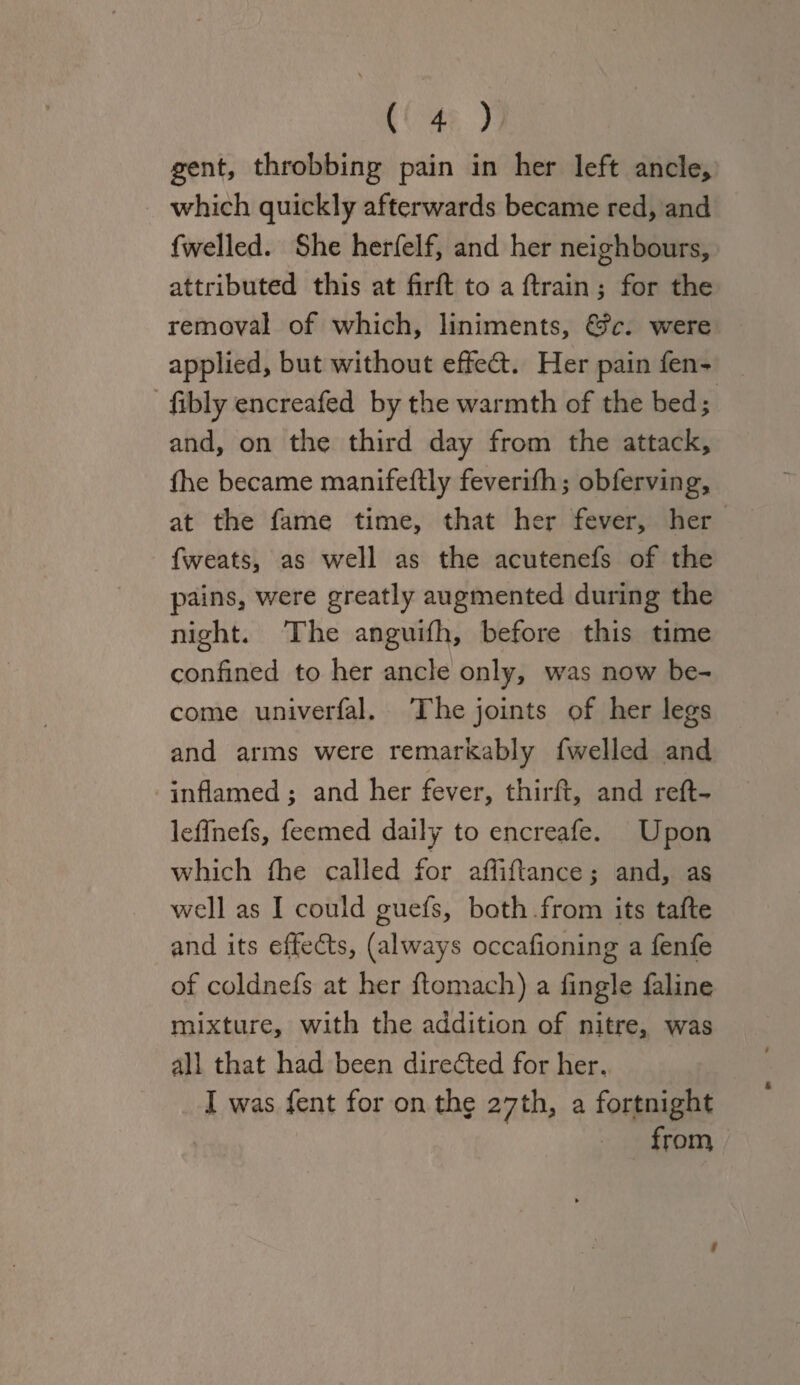 gent, throbbing pain in her left ancle* which quickly afterwards became red, and fwelled. She herfelf, and her neighbours, attributed this at firft to a ftrain; for the removal of which, liniments, &c. were applied, but without effedt. Her pain fen- libly encreafed by the warmth of the bed; and, on the third day from the attack, jfhe became manifeftly feverifh; obferving, at the fame time, that her fever, her fweats, as well as the acutenefs of the pains, were greatly augmented during the night. The anguifh, before this time confined to her ancle only, was now be¬ come univerfal. The joints of her legs and arms were remarkably fwelled and ✓ inflamed; and her fever, thirft, and reft- leffnefs, feemed daily to encreafe. Upon which fhe called for afliftance; and, as well as I could guefs, both from its tafte and its effedts, (always occafioning a fenfe of coldnefs at her ftomach) a Angle faline mixture, with the addition of nitre, was all that had been diredted for her. I was fent for on the 27th, a fortnight from