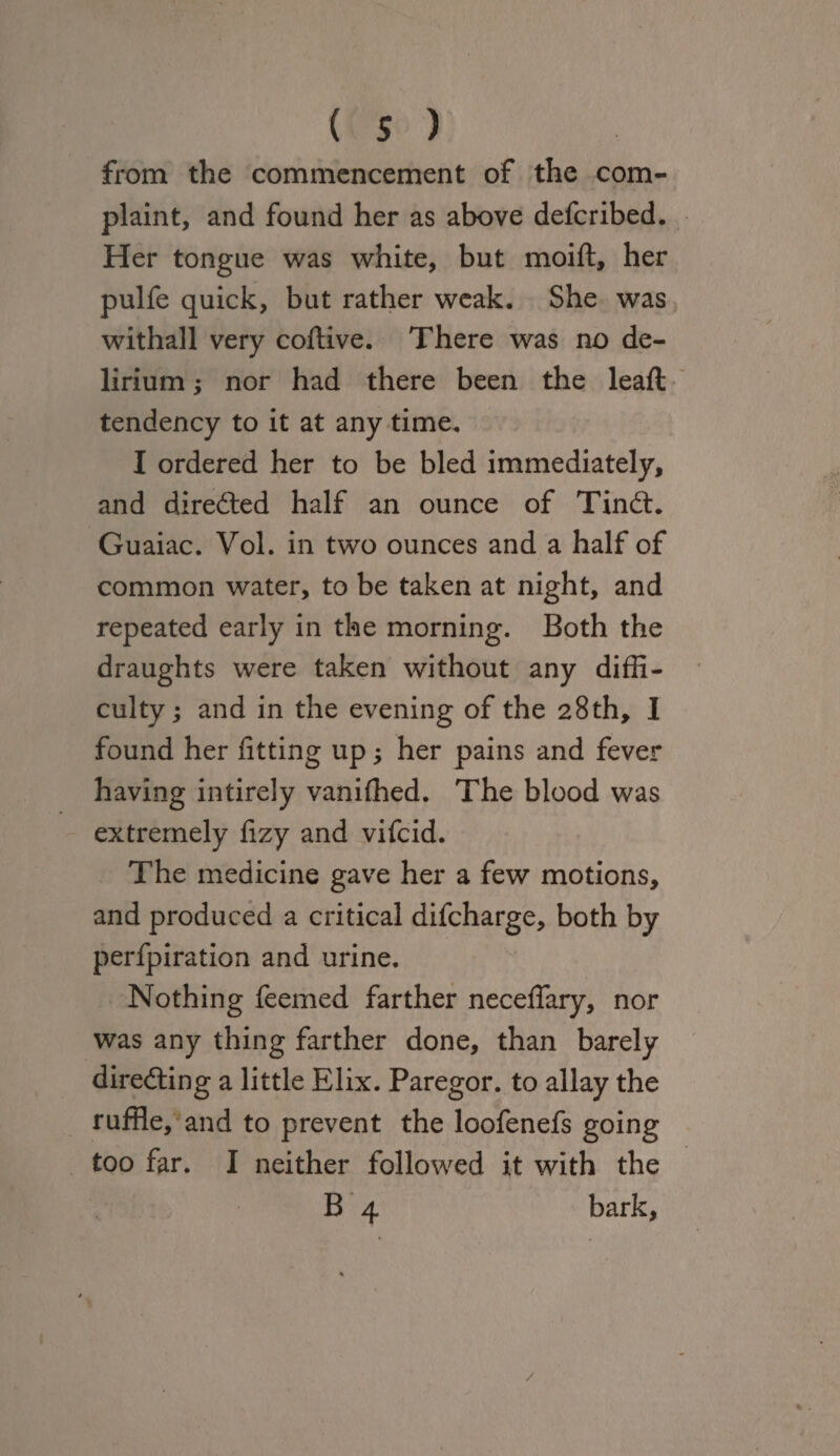 from the commencement of the com¬ plaint, and found her as above defcribed. Her tongue was white, but moift, her pulfe quick, but rather weak. She was withall very coftive. There was no de¬ lirium ; nor had there been the leaft tendency to it at any time. I ordered her to be bled immediately, and directed half an ounce of Tindt. Guaiac. Yol. in two ounces and a half of common water, to be taken at night, and repeated early in the morning. Both the draughts were taken without any diffi¬ culty ; and in the evening of the 28th, I found her fitting up; her pains and fever having intirely vaniffied. The blood was extremely fizy and vifcid. The medicine gave her a few motions, and produced a critical difcharge, both by perfpiration and urine. Nothing feemed farther neceffary, nor was any thing farther done, than barely directing a little Elix. Paregor. to allay the ruffle, and to prevent the loofenefs going too far. I neither followed it with the B 4 bark, /