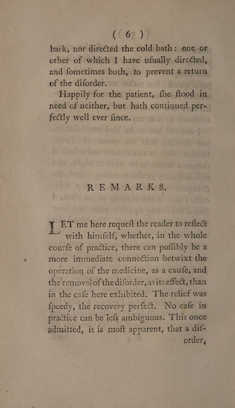 bark, nor directed the cold bath: one or other of which I have ufually directed, and fometimes both, to prevent a return of the diforder. Happily for the patient, fhe flood in need of neither, but hath continued per¬ fectly well ever fince. REMARK 8, Y ET me here requefl the reader to reflect with himfelf, whether, in the whole courfe of practice, there can poffibly be a more immediate connection betwixt the operation of the medicine, as a caufe, and the removal of the diforder, as its effeCt, than in the cafe here exhibited. The relief was fpeedy, the recovery perfeCt. No cafe in practice can be lefs ambiguous. This once admitted, it is moft apparent, that a dif¬ order.