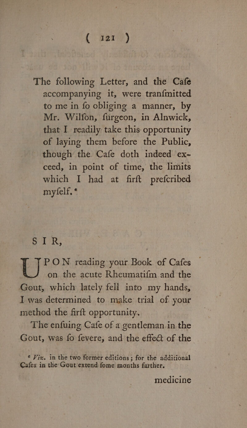 The following Letter, and the Cafe accompanying it, were tranfmitted to me in fo obliging a manner, by Mr. Wilfon, furgeon, in Alnwick, that I readily take this opportunity of laying them before the Public, though the Cafe doth indeed ex¬ ceed, in point of time, the limits which I had at firft prefcribed myfelL * S I R, PON r Book of Cafes on the acute Rheumatifm and the Gout, which lately fell into my hands, I was determined to make trial of your method the firft opportunity. The enfuing Cafe of a gentleman in the Gout, was fo fevere, and the effedt of the e Viz, in the two former editions; for the additional Cafes in the Gout extend fome months farther. medicine