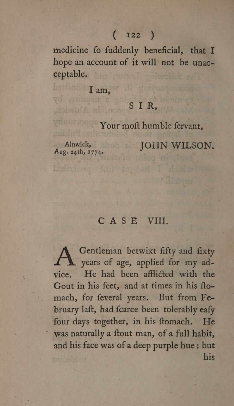 medicine fo fuddenly beneficial, that I hope an account of it will not be unac¬ ceptable. I am, SIR, » Your moft humble fervant, Alnwick, JOHN WILSON. Aug. 24th, 1774. CASE VIII. A Gentleman betwixt fifty and fixty years of age, applied for my ad¬ vice. He had been afflidted with the Gout in his feet, and at times in his fto- mach, for feveral years. But from Fe¬ bruary laft, had fcarce been tolerably eafy four days together, in his ftomach. He was naturally a ftout man, of a full habit, and his face was of a deep purple hue : but his