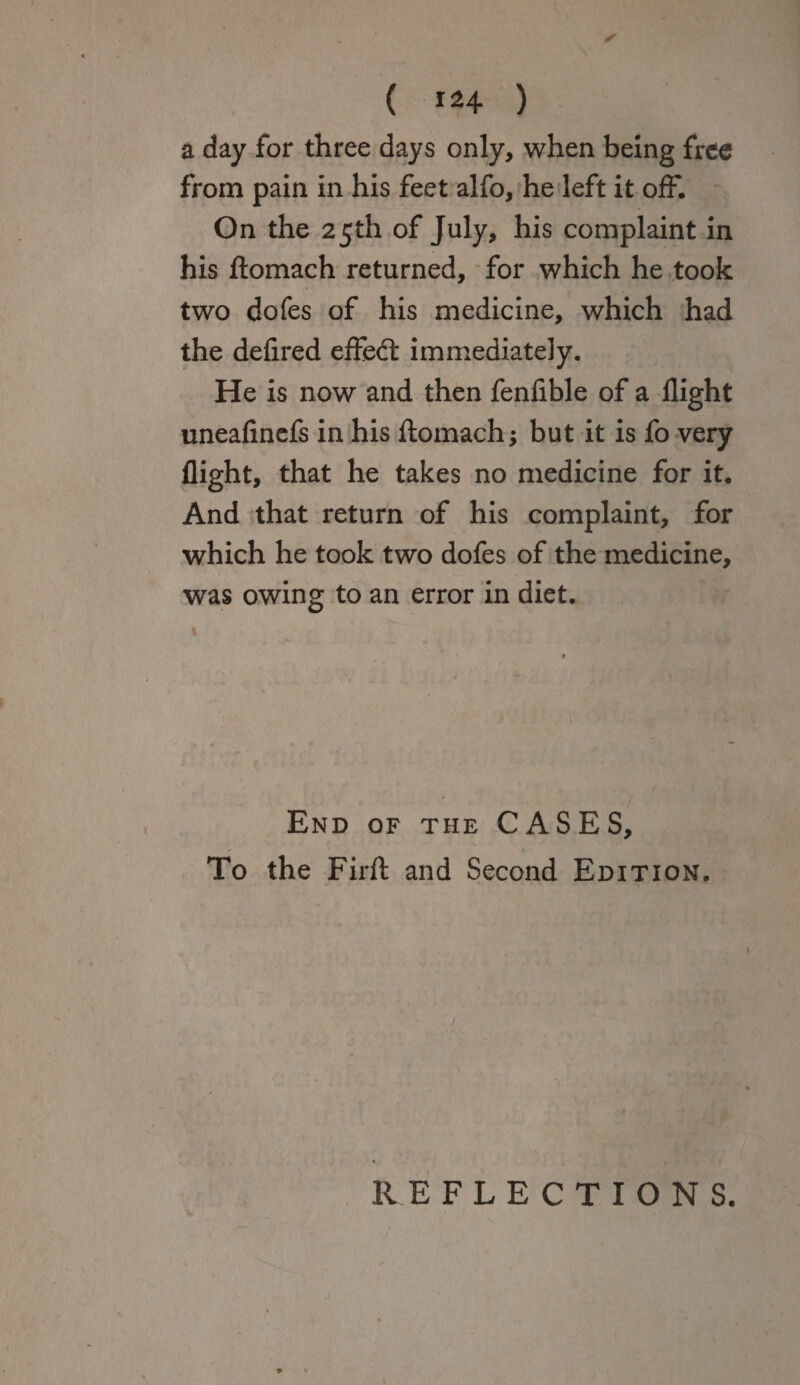 ( i*4 ) a day for three days only, when being free from pain in his feet alfo, he left it off. On the 25th of July, his complaint in his ftomach returned, for which he took two dofes of his medicine, which had the defired effed immediately. He is now and then fenfible of a flight uneafinefs in his ftomach; but it is fo very flight, that he takes no medicine for it. And that return of his complaint, for which he took two dofes of the medicine, was owing to an error in diet. End of the CASES, To the Firft and Second Edition. 7 REFLECTIONS.