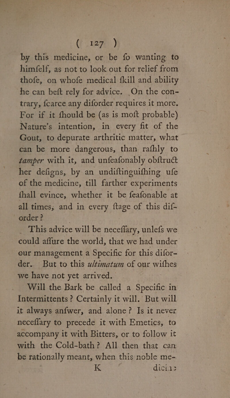 by this medicine, or be fo wanting to himfelf, as not to look out for relief from thofe, on whofe medical flail and ability he can beft rely for advice. On the con¬ trary, fcarce any diforder requires it more. For if it fhould be (as is molt probable) Nature’s intention, in every fit of the Gout, to depurate arthritic matter, what can be more dangerous, than raflfly to tamper with it, and unfeafonably obftrudt her defigns, by an undiftinguifhing ufe of the medicine, till farther experiments fliall evince, whether it be feafonable at all times, and in every ftage of this dif¬ order ? This advice will be necefiary, unlefs we could aflure the world, that we had under our management a Specific for this difor¬ der. But to this ultimatum of our wifhes we have not yet arrived. Will the Bark be called a Specific in Intermittents ? Certainly it will. But will it always anfwer, and alone ? Is it never necefiary to precede it with Emetics, to accompany it with Bitters, or to follow it with the Cold-bath ? All then that can be rationally meant, when this noble me- K dici.ii