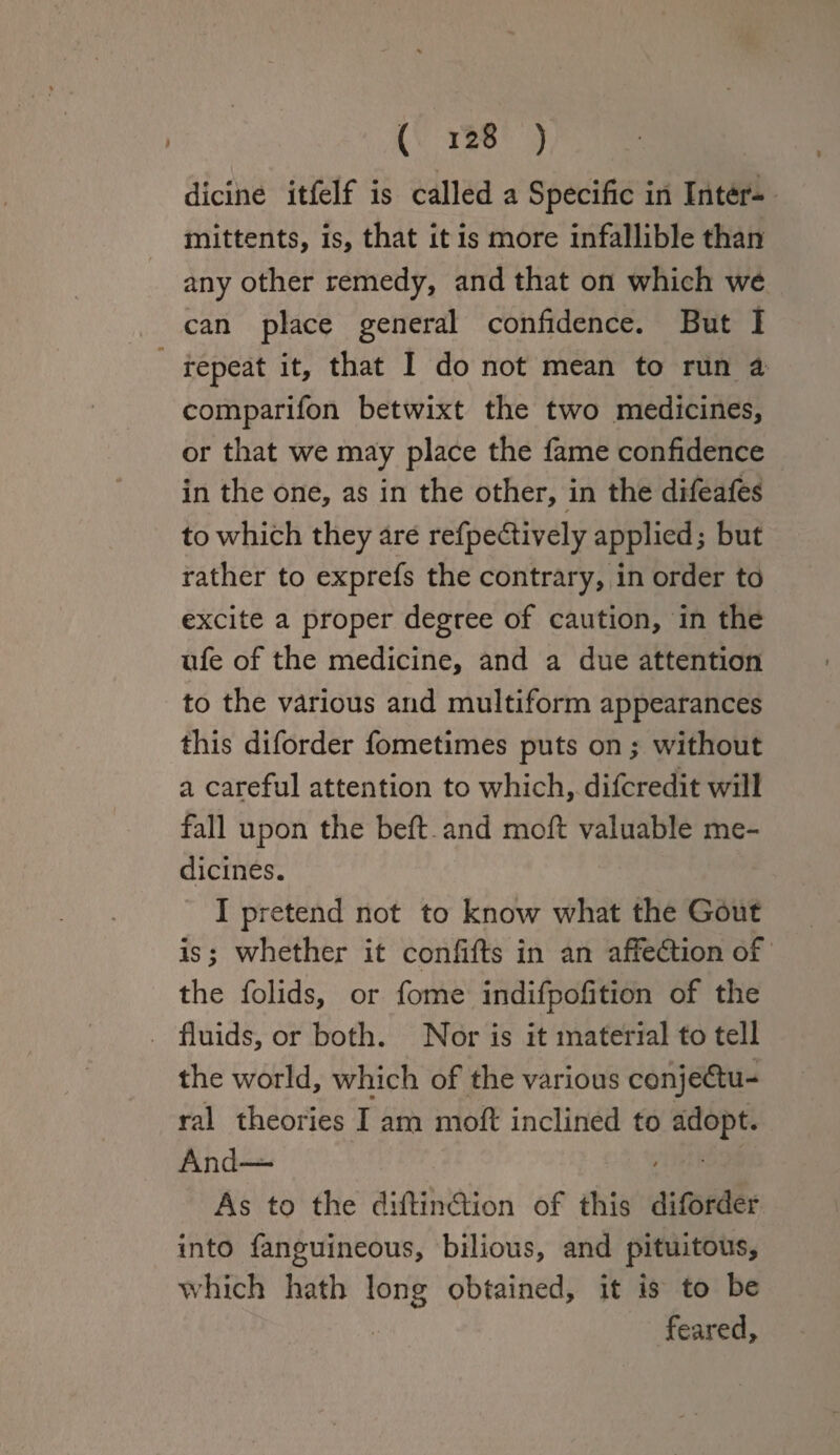 dicine itfelf is called a Specific in Inter- mittents, is, that it is more infallible than any other remedy, and that on which we can place general confidence. But I repeat it, that I do not mean to run a comparifon betwixt the two medicines, or that we may place the fame confidence in the one, as in the other, in the difeafes * to which they are refpeCtively applied; but rather to exprefs the contrary, in order to excite a proper degree of caution, in the ufe of the medicine, and a due attention to the various and multiform appearances this diforder fometimes puts on; without a careful attention to which, difcredit will fall upon the bell: and moft valuable me¬ dicines. I pretend not to know what the Gout is; whether it confifts in an affeCtion of the folids, or fome indifpofition of the fluids, or both. Nor is it material to tell the world, which of the various conjectu¬ ral theories I am moft inclined to adopt. And— As to the diftinCtion of this diforder into fanguineous, bilious, and pituitous, which hath long obtained, it is to be feared.