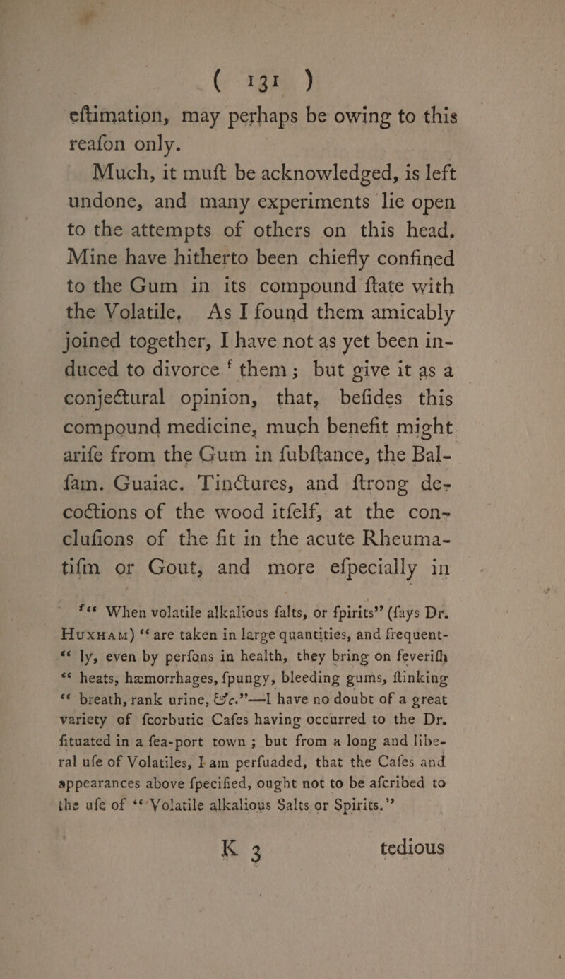 ( *3* ) eftimatipn, may perhaps be owing to this reafon only. Much, it muft be acknowledged, is left undone, and many experiments lie open to the attempts of others on this head. Mine have hitherto been chiefly confined to the Gum in its compound flate with the Volatile. As I found them amicably joined together, I have not as yet been in¬ duced to divorce f them; but give it as a conjectural opinion, that, befides this compound medicine, much benefit might arife from the Gum in fubftance, the Bal- fam. Guaiac. TinCtures, and ftrong de«r coCtions of the wood itfelf, at the con- clufions of the fit in the acute Rheuma- tifin or Gout, and more efpecially in ftt When volatile alkalicus falts, or fpirits” (fays Dr. Huxham) “ are taken in large quantities, and frequent- “ ly, even by perfons in health, they bring on feverifh “ heats, haemorrhages, fpungy, bleeding gums, (linking “ breath, rank urine, &c.”—I have no doubt of a great variety of fcorbutic Cafes having occurred to the Dr. fituated in a fea-port town ; but from a long and libe¬ ral ufe of Volatiles, I am perfuaded, that the Cafes and appearances above fpecilied, ought not to be aferibed to the ufe of “ Volatile alkalious Salts or Spirits.”