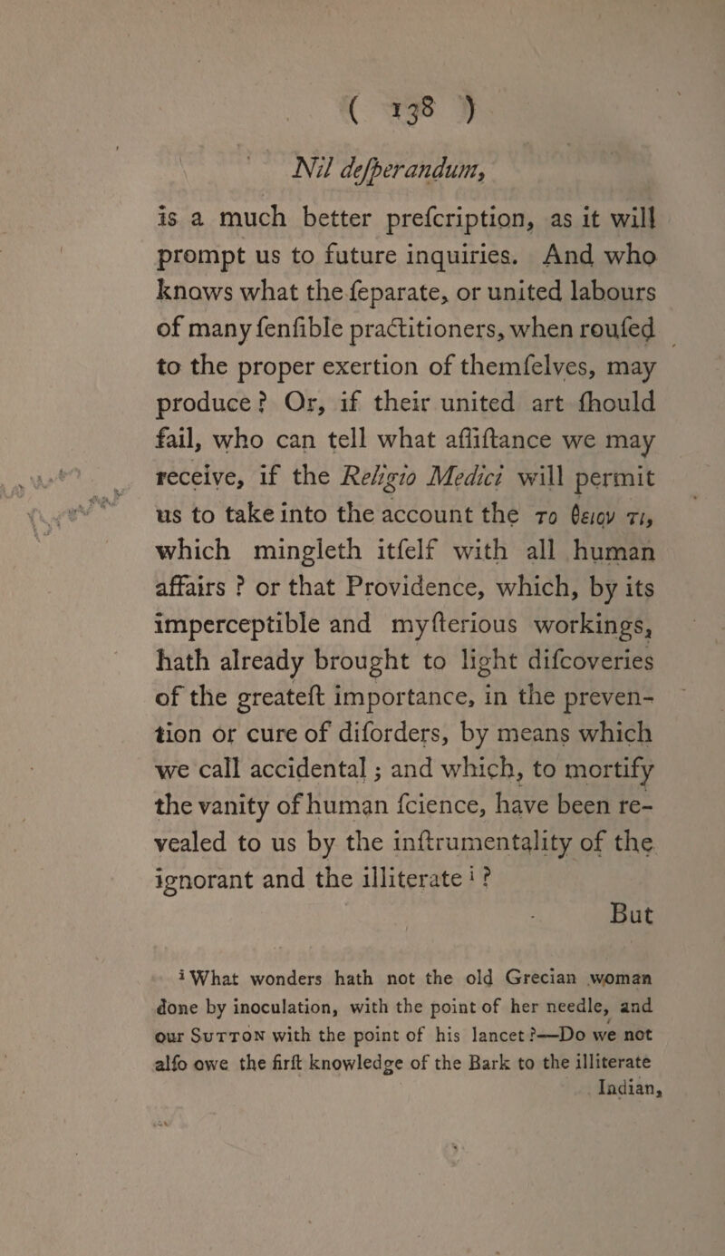Nil defterandum, is a much better prefcription, as it will prompt us to future inquiries. And who knows what the feparate, or united labours of manyfenfible practitioners, when roufed to the proper exertion of themfelves, may produce ? Or, if their united art fhould fail, who can tell what afliftance we may receive, if the Religio Medici will permit us to take into the account the to Cf/ov ti, which mingleth itfelf with all human affairs ? or that Providence, which, by its imperceptible and myfterious workings, hath already brought to light difcoveries of the greateft importance, in the preven¬ tion or cure of diforders, by means which we call accidental; and which, to mortify the vanity of human fcience, have been re¬ vealed to us by the inftrumentality of the ignorant and the illiterate 1 ? But *What wonders hath not the old Grecian woman done by inoculation, with the point of her needle, and our Sutton with the point of his lancet ?—Do we not aifo owe the firft knowledge of the Bark to the illiterate Indian,