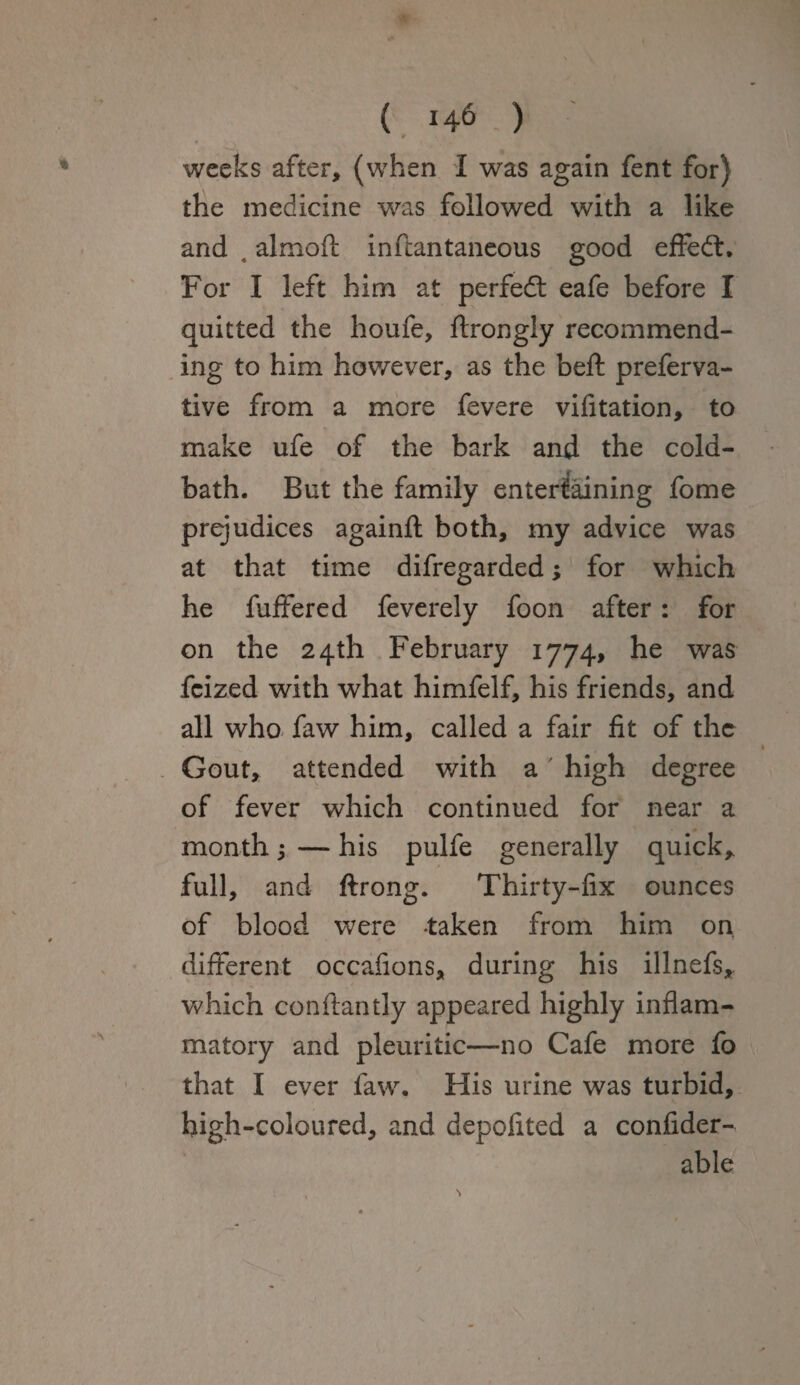 9 * O 1 • weeks after, (when I was again fent for) the medicine was followed with a like and 4 almoft inftantaneous good effect. For I left him at perfect eafe before I quitted the houfe, ftrongly recommend¬ ing to him however, as the beft preferva- tive from a more fevere vifitation, to make ufe of the bark and the cold- bath. But the family entertaining fome prejudices againfl: both, my advice was at that time difregarded; for which he fuffered feverely foon after: for on the 24th February 1774, he was fcized with what himfelf, his friends, and all who faw him, called a fair fit of the Gout, attended with a high degree of fever which continued for near a month; — his pulfe generally quick* full, and ftrong. Thirty-fix ounces of blood were -taken from him on. different occafions, during his illnefs, which conftantly appeared highly inflam¬ matory and pleuritic—no Cafe more fo that I ever faw. His urine was turbid, high-coloured, and depofited a confider- able
