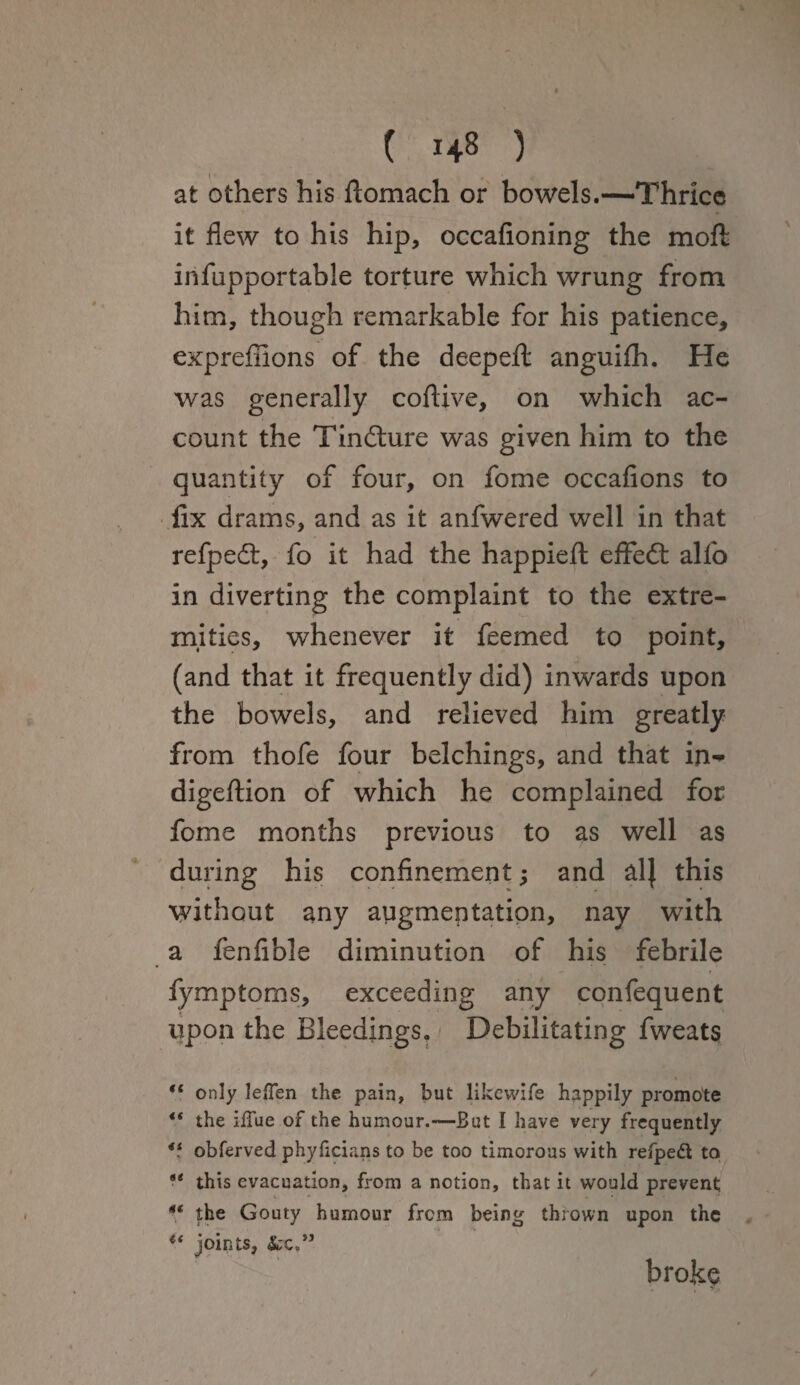 at others his ftomach or bowels.—Thrice it flew to his hip, occafioning the mofl: infupportable torture which wrung from him, though remarkable for his patience, expreffions of the deepeft: anguifh. He was generally coflive, on which ac¬ count the Tindture was given him to the quantity of four, on fome occafions to fix drams, and as it anfwered well in that refped:, fo it had the happieft eflfecSI: alfo in diverting the complaint to the extre¬ mities, whenever it feemed to point, (and that it frequently did) inwards upon the bowels, and relieved him greatly from thofe four belchings, and that in^ digeftion of which he complained for fome months previous to as well as during his confinement; and al} this without any augmentation, nay with a fenfible diminution of his febrile fymptoms, exceeding any confequent upon the Bleedings, Debilitating fweats “ only lefFen the pain, but likewife happily promote “ the iffue of the humour.—But I have very frequently V obferved phyficians to be too timorous with refpedt to s< this evacuation, from a notion, that it would prevent 4t the Gouty humour from being thrown upon the li joints, 4tc,” broke