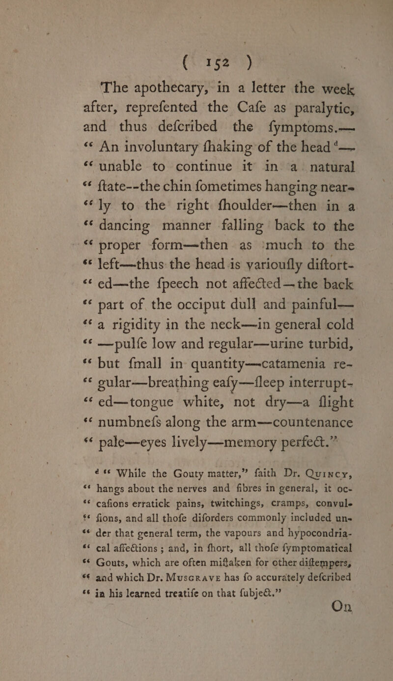 ( *52 ) The apothecary, in a letter the week after, reprefented the Cafe as paralytic, and thus defcribed the fymptoms.— “ An involuntary ihaking of the headd— “ unable to continue it in a natural “ hate—the chin fometimes hanging near- €t ly to the right fhoulder—then in a “ dancing manner falling back to the <c proper form—then as much to the » €c left—thus the head is yarioufly diftort- “ ed—the fpeech not affe&ed — the back “ part of the occiput dull and painful— 4C a rigidity in the neck—in general cold <c —pulfe low and regular—urine turbid, “ but fmall in quantity—-catamenia re- <c gular—breathing eafy—Deep interrupts “ ed—tongue white, not dry—a flight <( numbnefs along the arm—countenance “ pale—eyes lively—memory perfect.” 1 “ While the Gouty matter,faith Dr. Quincy, “ hangs about the nerves and fibres in general, it oc- “ cafions erratick pains, twitchings, cramps, convul- fions, and all thofe diforders commonly included un- “ der that general term, the vapours and hypocondria- “ cal affections ; and, in fhort, all thofe fymptomatical “ Gouts, which are often mistaken for other diftesnpers, and which Dr. Musgrave has fo accurately defcribed “ ia his learned treatifc on that fubjeCt.” On