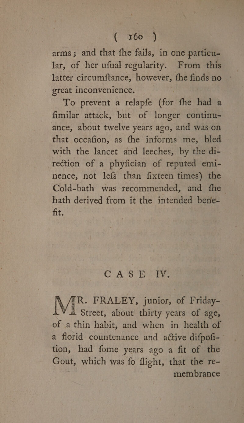 arms; and that fhe fails, in one particu¬ lar, of her ufual regularity. From this latter circumflance, however, fhe finds no great inconvenience. To prevent a relapfe (for fhe had a fimilar attack, but of longer continu¬ ance, about twelve years ago, and was on that occafion, as fhe informs me, bled with the lancet and leeches, by the di¬ rection of a phyfician of reputed emi¬ nence, not lefs than fixteen times) the Cold-bath was recommended, and fhe hath derived from it the intended bene¬ fit. CASE IV. ^R. FRALEY, junior, of Friday- Street, about thirty years of age, of a thin habit, and when in health of a florid countenance and aCtive difpofi- tion, had fome years ago a fit of the Gout, which was fo flight, that the re¬ membrance