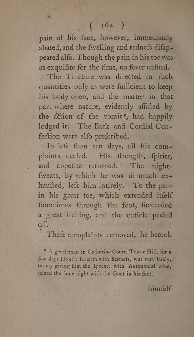 * 5 pain of his face, however, immediately abated, and the fwelling and rednefs difap- peared alfo. Though the pain in his toe was * as exquifite for the time, no fever enfued. The Tindture was directed in fuch quantities only as were fufficient to keep his body open, and the matter in that part where nature, evidently affifted by the a’dlion of the vomits, had happily lodged it. The Bark and Cordial Con- fedlion were alfo prefcribed. In lefs than ten days, all his com¬ plaints ceafed. His ftrength, fpirits, and appetite returned. The night- fweats, by which he was fo much ex- ha u fled, left him intirely. To the pain in his great tee, which extended itfelf fo me times through the foot, fucceeded a great itching, and the cuticle peeled off. » Thefe complaints removed, he betook , i ? A gentleman in Catherine Court, Tower Hill, for a few days flightly feverifh with ficknefs, was very lately, on my giving him the Ipecac, with Antimonial wine, feized the fame night with the Gout in his foot. himfelf