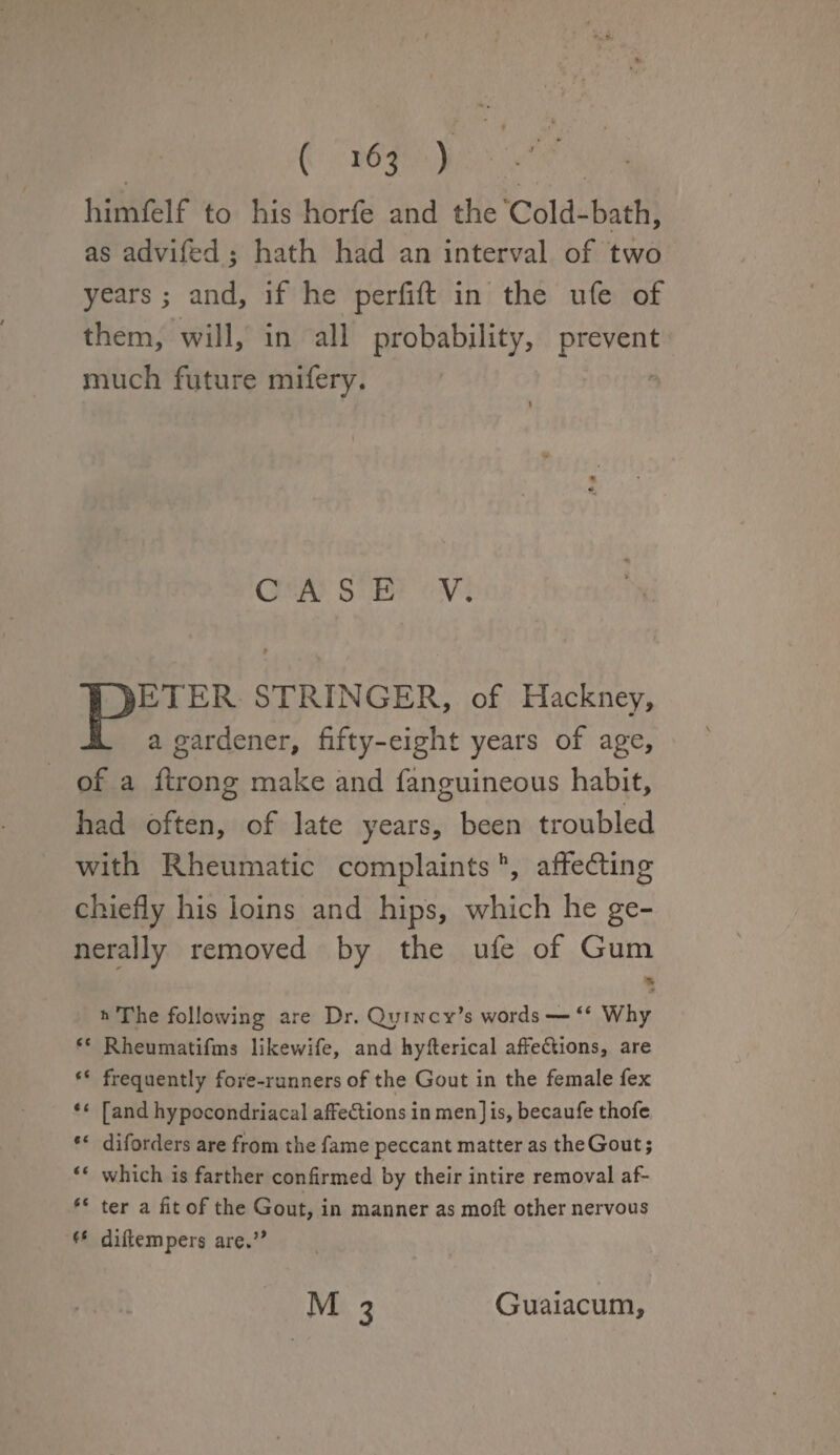 himfelf to his horfe and the Cold-bath, as advifed; hath had an interval of two years; and, if he perfift in the ufe of them, will, in all probability, prevent much future mifery. CASE V. PETER STRINGER, of Hackney, a gardener, fifty-eight years of age, of a ftrong make and fanguineous habit, had often, of late years, been troubled with Rheumatic complaintsh, affeffing chiefly his loins and hips, which he ge¬ nerally removed by the ufe of Gum Jt h The following are Dr. Quincy’s words — “ Why “ Rheumatifms likewife, and hyfterical affe&ions, are “ frequently fore-runners of the Gout in the female fex “ [and hypocondriacal affe&ions in men] is, becaufe thofe diforders are from the fame peccant matter as theGout; “ which is farther confirmed by their intire removal af- (t ter a fit of the Gout, in manner as moft other nervous (( diftempers are.” M 3 Guaiacum,