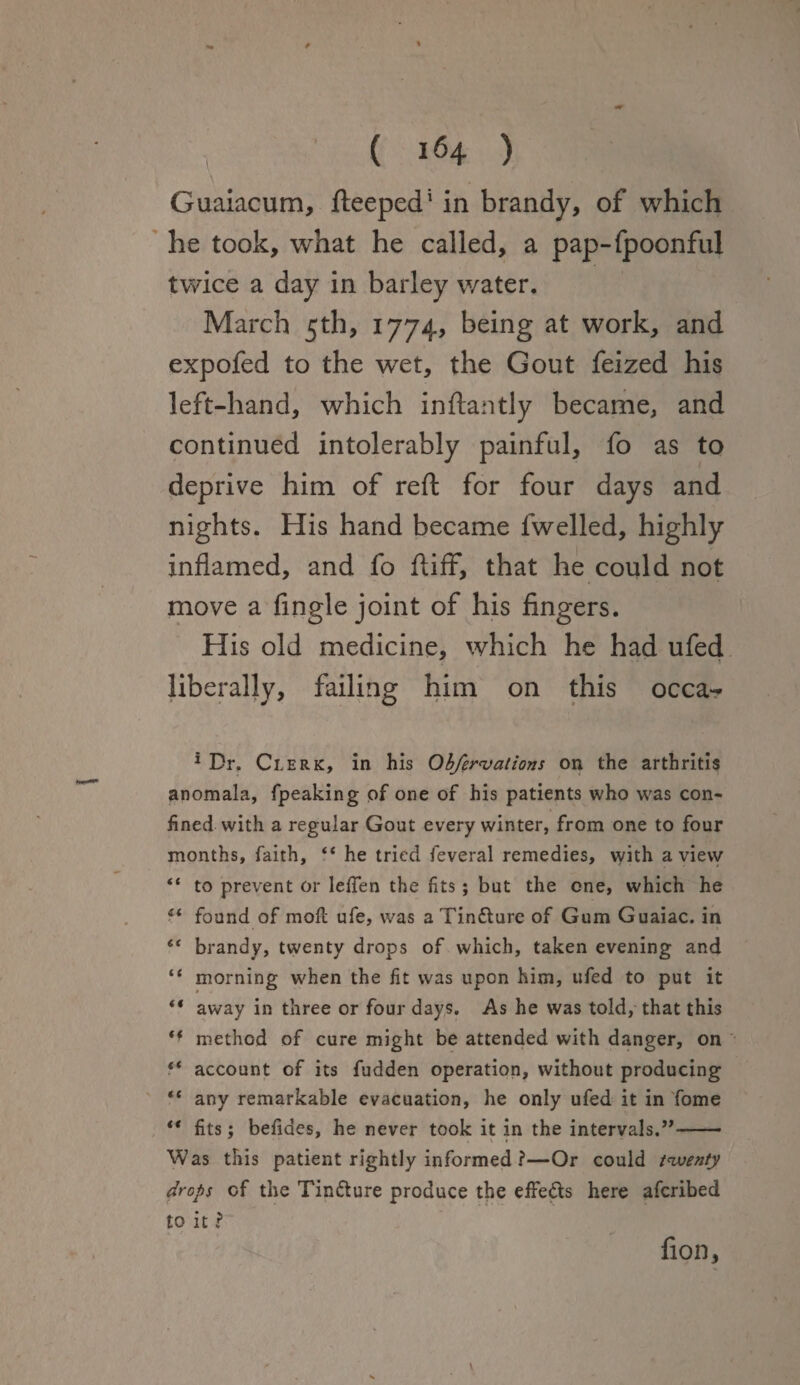 Guaiacum, fteeped' in brandy, of which he took, what he called, a pap-fpoonful twice a day in barley water. March 5th, 1774, being at work, and expofed to the wet, the Gout feized his left-hand, which inftantly became, and continued intolerably painful, fo as to deprive him of reft for four days and nights. His hand became lwelled, highly inflamed, and fo ftifF, that he could not move a Angle joint of his fingers. His old medicine, which he had ufed liberally, failing him on this occa- * Dr. Clerk, in his Obfervations on the arthritis anomala, fpeaking of one of his patients who was con¬ fined with a regular Gout every winter, from one to four months, faith, “ he tried feveral remedies, with a vievv “ to prevent or leffen the fits; but the one, which he il found of mofl ufe, was a Tinfture of Gum Guaiac. in “ brandy, twenty drops of which, taken evening and “ morning w'hen the fit was upon him, ufed to put it “ away in three or four days. As he was told, that this ** method of cure might be attended with danger, on f* account of its fudden operation, without producing “ any remarkable evacuation, he only ufed it in fome ** fits; befides, he never took it in the intervals.”- Was this patient rightly informed ?—Or could twenty drops of the Tin&ure produce the effe&s here aferibed to it ? J , V ** fion. \