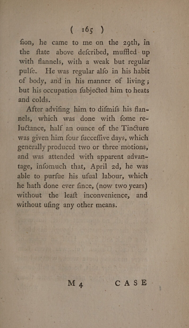 fion, he came to me on the 29th, in the ftate above defcribed, muffled up with flannels, with a weak but regular pulfe. He was regular alfo in his habit of body, and in his manner of living but his occupation fubjedted him to heats and colds. After advifing him to difmifs his flan¬ nels, which was done with fome re¬ luctance, half an ounce of the Tindture was given him four fucceffive days, which generally produced two or three motions, and was attended with apparent advan¬ tage, infomuch that, April 2d, he was able to purfue his ufual labour, which he hath done ever fince, (now two years) without the leaft inconvenience, and without ufing any other means. 1