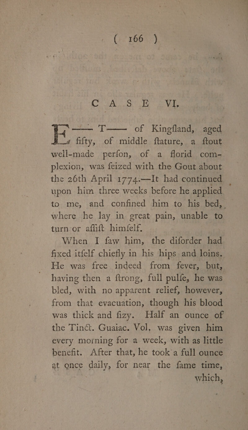 . \ ■ \ ; ' CASE VI. E*—— T»- of Kingfland, aged 4 fifty, of middle ftature, a flout well-made perfon, of a florid com¬ plexion, was feized with the Gout about the 26th April 1774.—It had continued upon him three weeks before he applied to me, and confined him to his bed, where he lay in great pain, unable to turn or afiift himfelf. When I faw him, the diforder had fixed itfelf chiefly in his hips and loins. He was free indeed from fever, but, having then a ftrong, full pulfe5 he was bled, with no apparent relief, however, from that evacuation, though his blood was thick and fizy. Half an ounce of the Tindb. Guaiac. Vol. was given him every morning for a week, with as little benefit. After that, he took a full ounce at once daily, for near the fame time, which ?