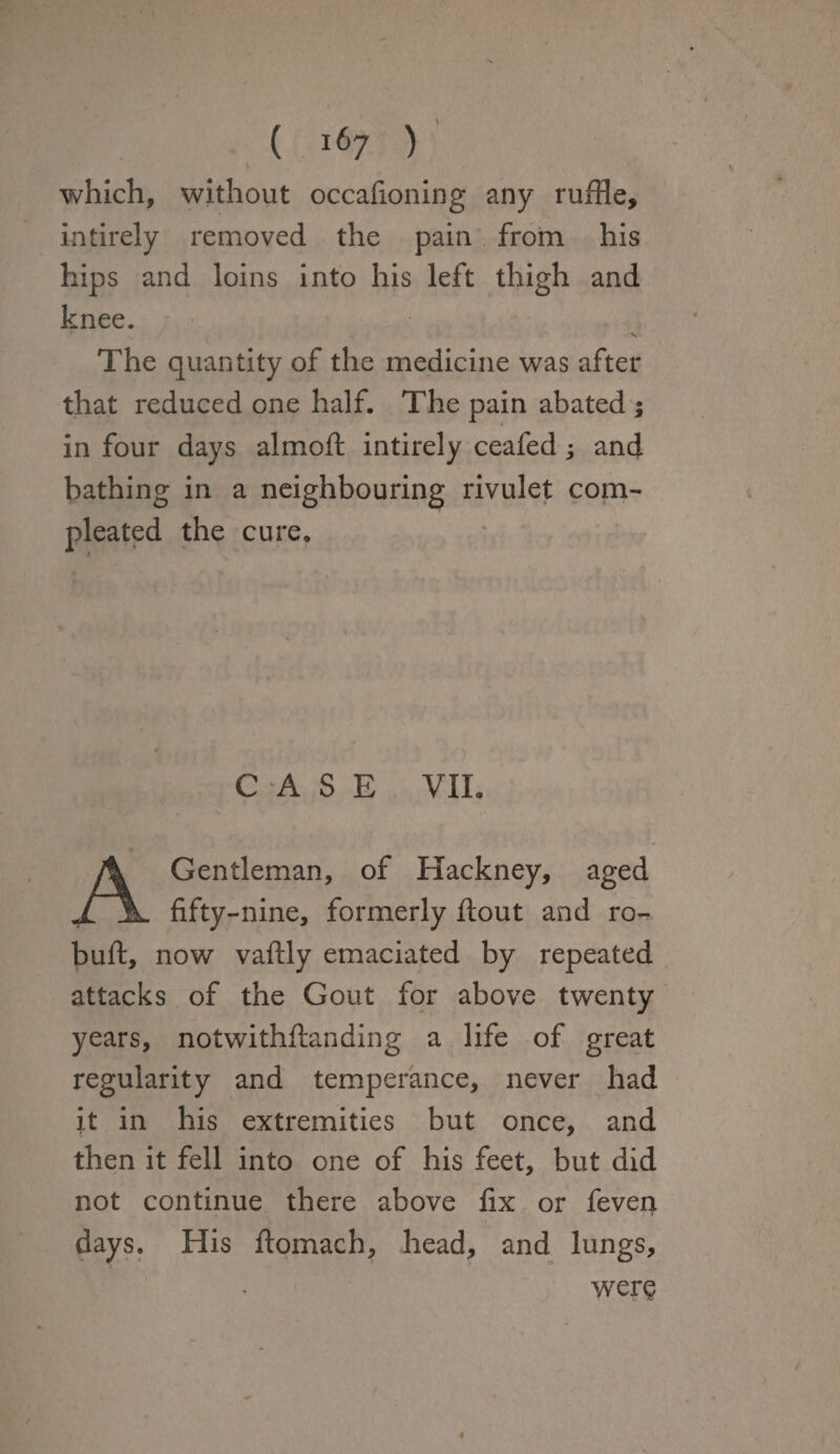 which, without occafioning any ruffle, intirely removed the pain from his hips and loins into his left thigh and knee. V • The quantity of the medicine was after that reduced one half. The pain abated ; in four days almoft intirely ceafed ; and bathing in a neighbouring rivulet com- pleated the cure. CASE VIL Gentleman, of Hackney, aged ,/jk. fifty-nine, formerly flout and re¬ buff, now vaflly emaciated by repeated attacks of the Gout for above twenty years, notwithflanding a life of great regularity and temperance, never had it in his extremities but once, and then it fell into one of his feet, but did not continue there above fix or feven days. His flomach, head, and lungs. wer§