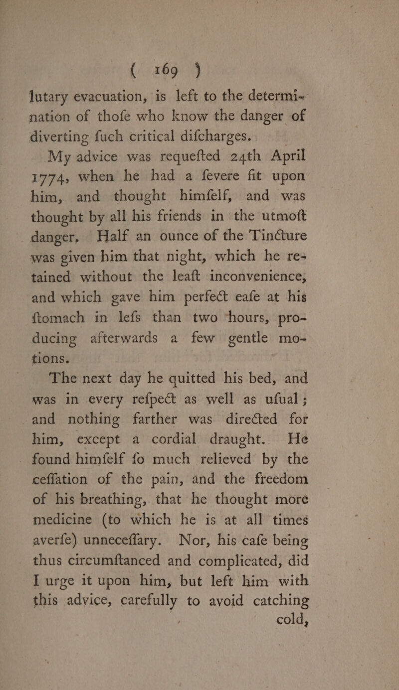 lutary evacuation, is left to the determi¬ nation of thofe who know the danger of diverting fuch critical difcharges. My advice was requefted 24th April 1774, when he had a fevere fit upon him, and thought himfelf, and was thought by all his friends in the utmoft danger. Half an ounce of the Tindlure was given him that night, which he re¬ tained without the leaft inconvenience, and which gave him perfect cafe at his ftomach in lefs than two hours, pro¬ ducing afterwards a few gentle mo¬ tions. The next day he quitted his bed, and was in every refpedt as well as ufual; and nothing farther was directed for him, except a cordial draught. He found himfelf fo much relieved by the cefiation of the pain, and the freedom of his breathing, that he thought more medicine (to which he is at all times averfe) unneceflary. Nor, his cafe being thus circumftanced and complicated, did I urge it upon him, but left him with this advice, carefully to avoid catching / cold,