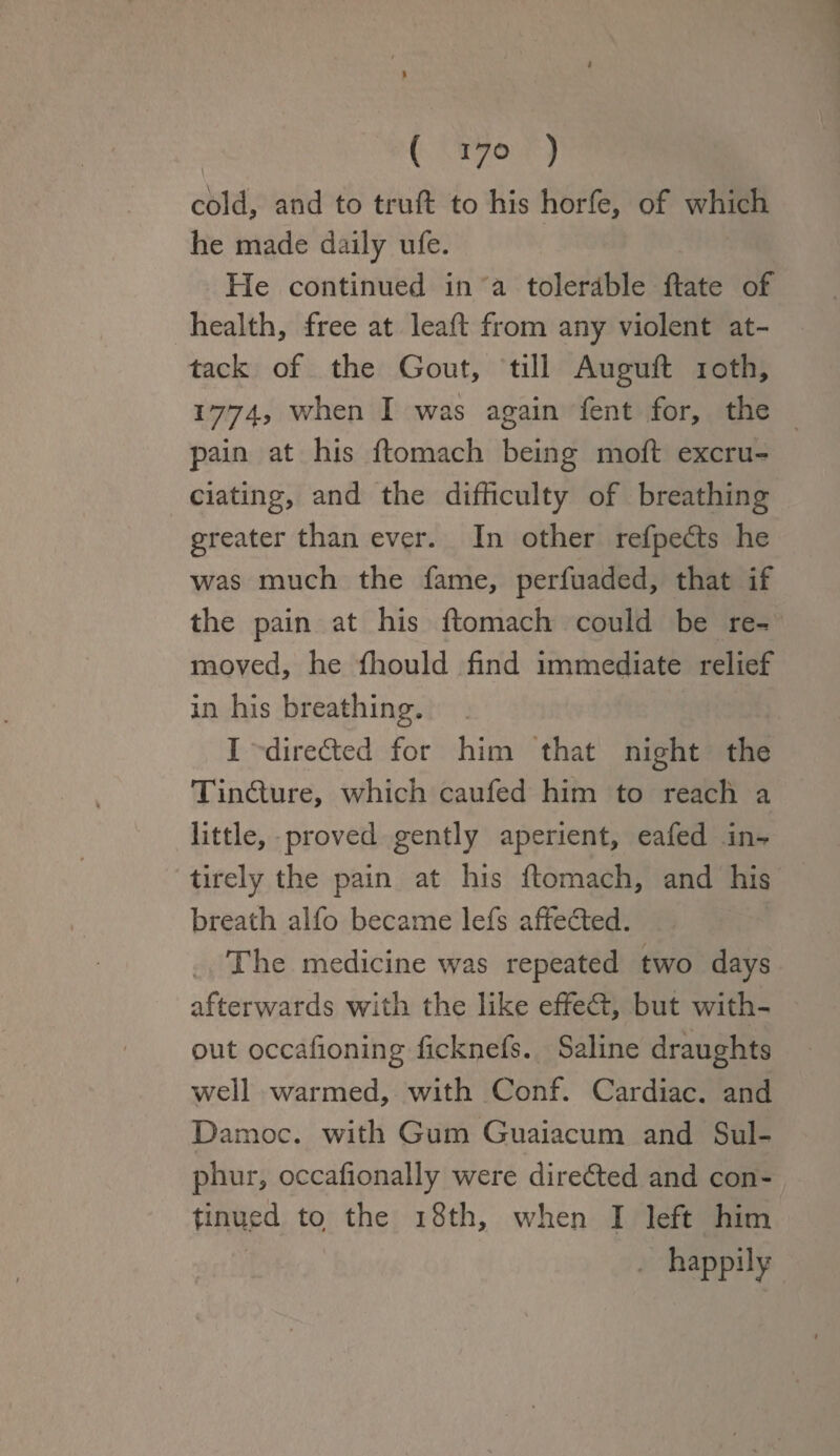cold, and to truft to his horfe, of which he made daily ufe. He continued in a tolerable date of health, free at leaft from any violent at¬ tack of the Gout, till Auguft ioth, 1774, when I was again fent for, the pain at his ftomach being moft excru¬ ciating, and the difficulty of breathing greater than ever. In other refpedts he was much the fame, perfuaded, that if the pain at his ftomach could be re-* moved, he fhould find immediate relief in his breathing. I directed for him that night the Tindlure, which caufed him to reach a little, proved gently aperient, eafed in^ tirely the pain at his ftomach, and his breath alfo became lefs affected. The medicine was repeated two days afterwards with the like effedt, but with¬ out occafioning ficknefs. Saline draughts well warmed, with Conf. Cardiac, and Damoc. with Gum Guaiacum and Sul¬ phur, occafionally were directed and con¬ tinued to the 18th, when I left him